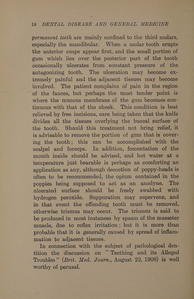permanent teeth are mainly confined to the third molars, especially the mandibular. When a molar tooth erupts the anterior cusps appear first, and the small portion of gum which lies over the posterior part of the tooth occasionally ulcerates from constant pressure of the antagonizing tooth. The ulceration may become ex- tremely painful and the adjacent tissues may become involved. The patient complains of pain in the region of the fauces, but perhaps the most tender point is where the mucous membrane of the gum becomes con- tinuous with that of the cheek. This condition is best relieved by free incisions, care being taken that the knife divides all the tissues overlying the buccal surface of the tooth. Should this treatment not bring relief, it is advisable to remove the portion of gum that is cover- ing the tooth; this can be accomplished with the scalpel and forceps. In addition, fomentation of the mouth inside should be advised, and hot water at a temperature just bearable is perhaps as comforting an application as any, although decoction of poppy-heads is often to be recommended, the opium contained in the poppies being supposed to act as an anodyne. The ulcerated surface should be freely swabbed with hydrogen peroxide. Suppuration may supervene, and in that event the offending tooth must be removed, otherwise trismus may occur. The trismus is said to be produced in most instances by spasm of the masseter muscle, due to reflex irritation; but it is more than probable that it is generally caused by spread of inflam- mation to adjacent tissues. | In connection with the subject of pathological den- tition the discussion on “ Teething and its Alleged Troubles” (Brit. Med. Journ., August 22, 1908) is well worthy of perusal.
