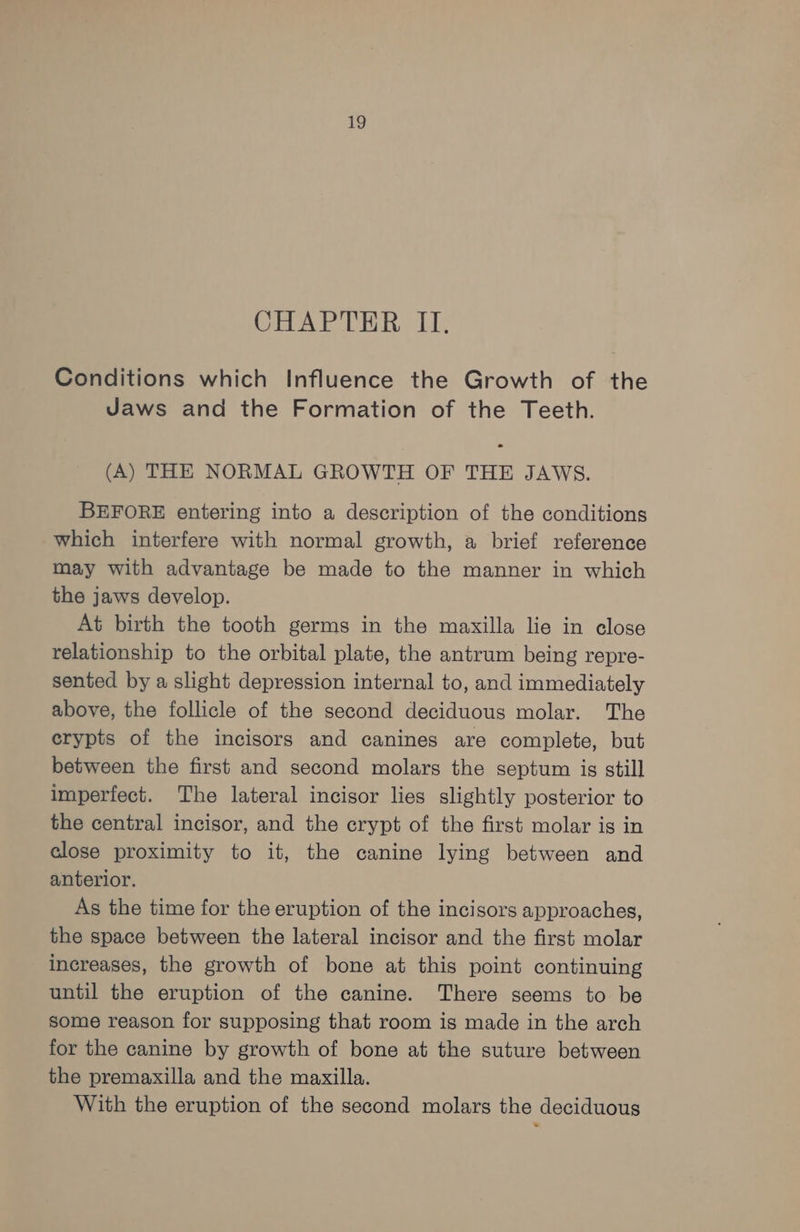 CHAPTER II. Conditions which Influence the Growth of the Jaws and the Formation of the Teeth. (A) THE NORMAL GROWTH OF THE JAWS. BEFORE entering into a description of the conditions which interfere with normal growth, a brief reference may with advantage be made to the manner in which the jaws develop. At birth the tooth germs in the maxilla lie in close relationship to the orbital plate, the antrum being repre- sented by a slight depression internal to, and immediately above, the follicle of the second deciduous molar. The crypts of the incisors and canines are complete, but between the first and second molars the septum is still imperfect. The lateral incisor lies slightly posterior to the central incisor, and the crypt of the first molar is in close proximity to it, the canine lying between and anterior. As the time for the eruption of the incisors approaches, the space between the lateral incisor and the first molar increases, the growth of bone at this point continuing until the eruption of the canine. There seems to be some reason for supposing that room is made in the arch for the canine by growth of bone at the suture between the premaxilla and the maxilla. With the eruption of the second molars the deciduous