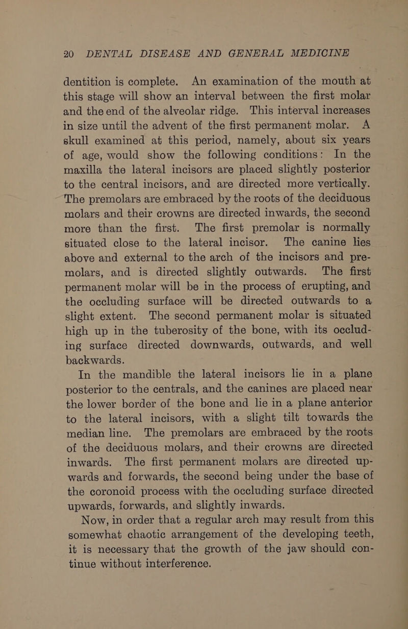 dentition is complete. An examination of the mouth at this stage will show an interval between the first molar and theend of the alveolar ridge. This interval increases in size until the advent of the first permanent molar. A skull examined at this period, namely, about six years of age, would show the following conditions: In the maxilla the lateral incisors are placed slightly posterior to the central incisors, and are directed more vertically. The premolars are embraced by the roots of the deciduous molars and their crowns are directed inwards, the second more than the first. The first premolar is normally situated close to the lateral incisor. The canine lies above and external to the arch of the imcisors and pre- molars, and is directed slightly outwards. The first permanent molar will be in the process of erupting, and the occluding surface will be directed outwards to a slight extent. The second permanent molar is situated high up in the tuberosity of the bone, with its occlud- ing surface directed downwards, outwards, and well backwards. In the mandible the lateral incisors lie in a plane posterior to the centrals, and the canines are placed near the lower border of the bone and lie in a plane anterior to the lateral incisors, with a slight tilt towards the median line. The premolars are embraced by the roots of the deciduous molars, and their crowns are directed inwards. The first permanent molars are directed up- wards and forwards, the second being under the base of the coronoid process with the occluding surface directed upwards, forwards, and slightly inwards. Now, in order that a regular arch may result from this somewhat chaotic arrangement of the developing teeth, it is necessary that the growth of the jaw should con- tinue without interference.