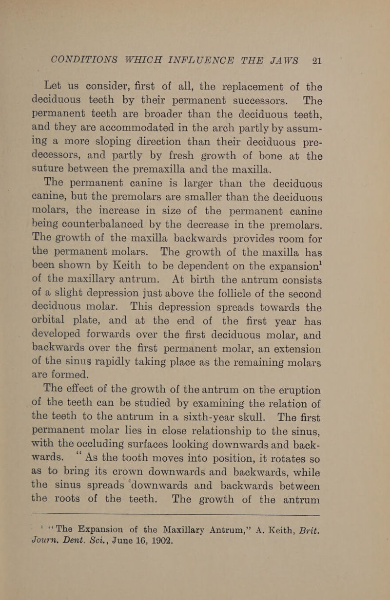 Let us consider, first of all, the replacement of the deciduous teeth by their permanent successors. The permanent teeth are broader than the deciduous teeth, and they are accommodated in the arch partly by assum- ing a more sloping direction than their deciduous pre- decessors, and partly by fresh growth of bone at the suture between the premaxilla and the maxilla. The permanent canine is larger than the deciduous canine, but the premolars are smaller than the deciduous molars, the increase in size of the permanent canine being counterbalanced by the decrease in the premolars. The growth of the maxilla backwards provides room for the permanent molars. The growth of the maxilla has been shown by Keith to be dependent on the expansion! of the maxillary antrum. At birth the antrum consists of a slight depression just above the follicle of the second deciduous molar. This depression spreads towards the orbital plate, and at the end of the first year has developed forwards over the first deciduous molar, and backwards over the first permanent molar, an extension of the sinus rapidly taking place as the remaining molars are formed. The effect of the growth of the antrum on the eruption of the teeth can be studied by examining the relation of the teeth to the antrum in a sixth-year skull. The first permanent molar lies in close relationship to the sinus, with the occluding surfaces looking downwards and back- wards. “ As the tooth moves into position, it rotates so as to bring its crown downwards and backwards, while the sinus spreads downwards and backwards between the roots of the teeth. The growth of the antrum ' “The Expansion of the Maxillary Antrum,” A. Keith, Brit. Journ, Dent. Sci., June 16, 1902.