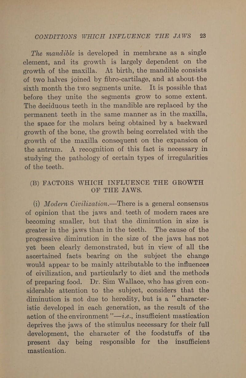 The mandible is developed in membrane as a single element, and its growth is largely dependent on the growth of the maxilla. At birth, the mandible consists of two halves joined by fibro-cartilage, and at about-the sixth month the two segments unite. It is possible that before they unite the segments grow to some extent. The deciduous teeth in the mandible are replaced by the permanent teeth in the same manner as in the maxilla, the space for the molars being obtained by a backward growth of the bone, the growth being correlated with the growth of the maxilla consequent on the expansion of the antrum. A recognition of this fact is necessary in studying the pathology of certain types of irregularities of the teeth. (B) FACTORS WHICH INFLUENCE THE GROWTH OF THE JAWS. (i) Modern Civilization.—There is a general consensus of opinion that the jaws and teeth of modern races are becoming smaller, but that the diminution in size is greater in the jaws than in the teeth. The cause of the progressive diminution in the size of the jaws has not yet been clearly demonstrated, but in view of all the ascertained facts bearing on the subject the change would appear to be mainly attributable to the influences of civilization, and particularly to diet and the methods of preparing food. Dr. Sim Wallace, who has given con- siderable attention to the subject, considers that the diminution is not due to heredity, but is a “ character- istic developed in each generation, as the result of the action of the environment ’’—7.e., insufficient mastication deprives the jaws of the stimulus necessary for their full development, the character of the foodstuffs of the present day being responsible for the insufficient _ mastication.