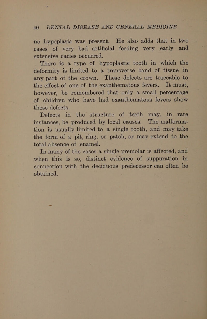 no hypoplasia was present. He also adds that in two cases of very bad artificial feeding very early and extensive caries occurred. There is a type of hypoplastic tooth in which the deformity is limited to a transverse band of tissue in any part of the crown. These defects are traceable to the effect of one of the exanthematous fevers. It must, however, be remembered that only a small percentage of children who have had exanthematous fevers show these defects. Defects in the structure of teeth may, in rare instances, be produced by local causes. The malforma- tion is usually limited to a single tooth, and may take the form of a pit, ring, or patch, or may extend to the total absence of enamel. In many of the cases a single premolar is affected, and when this is so, distinct evidence of suppuration in connection with the deciduous predecessor can often be obtained.