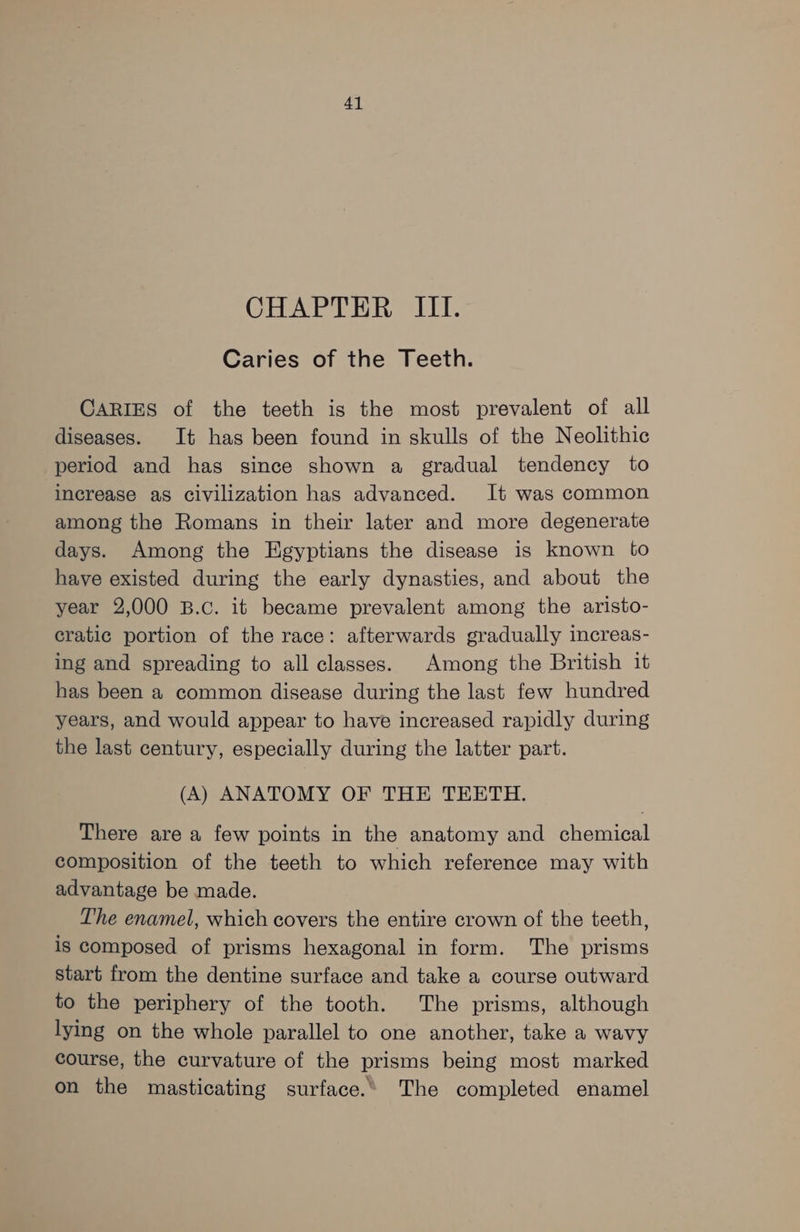 CHAPTER III. Caries of the Teeth. CARIES of the teeth is the most prevalent of all diseases. It has been found in skulls of the Neolithic period and has since shown a gradual tendency to increase as civilization has advanced. It was common among the Romans in their later and more degenerate days. Among the Egyptians the disease is known to have existed during the early dynasties, and about the year 2,000 B.c. it became prevalent among the aristo- cratic portion of the race: afterwards gradually increas- ing and spreading to all classes. Among the British it has been a common disease during the last few hundred years, and would appear to have increased rapidly during the last century, especially during the latter part. (A) ANATOMY OF THE TEETH. There are a few points in the anatomy and chemical composition of the teeth to which reference may with advantage be made. The enamel, which covers the entire crown of the teeth, is composed of prisms hexagonal in form. The prisms start from the dentine surface and take a course outward to the periphery of the tooth. The prisms, although lying on the whole parallel to one another, take a wavy course, the curvature of the prisms being most marked on the masticating surface.’ The completed enamel
