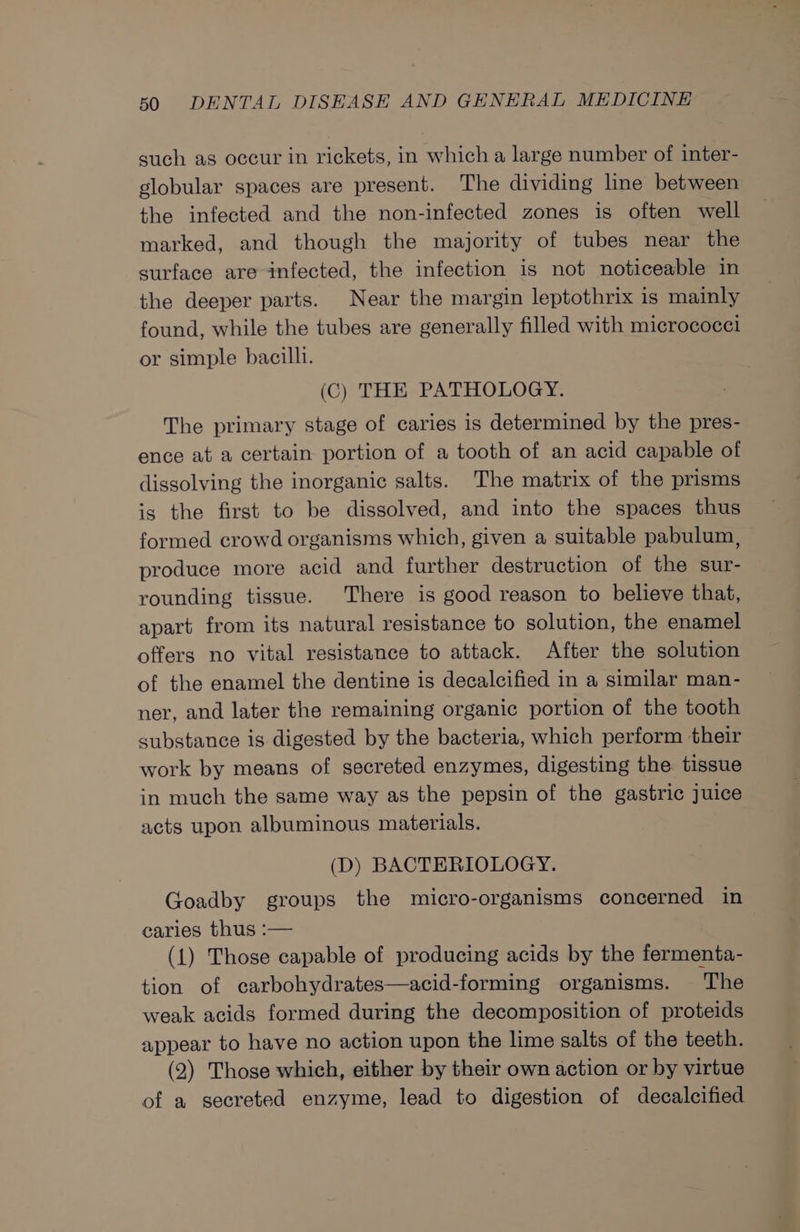 such as occur in rickets, in which a large number of inter- globular spaces are present. The dividing line between the infected and the non-infected zones is often well marked, and though the majority of tubes near the surface are infected, the infection is not noticeable in the deeper parts. Near the margin leptothrix is mainly found, while the tubes are generally filled with micrococci or simple bacilli. (C) THE PATHOLOGY. The primary stage of caries is determined by the pres- ence at a certain portion of a tooth of an acid capable of dissolving the inorganic salts. The matrix of the prisms is the first to be dissolved, and into the spaces thus formed crowd organisms which, given a suitable pabulum, produce more acid and further destruction of the sur- rounding tissue. There is good reason to believe that, apart from its natural resistance to solution, the enamel offers no vital resistance to attack. After the solution of the enamel the dentine is decalcified in a similar man- ner, and later the remaining organic portion of the tooth substance is digested by the bacteria, which perform their work by means of secreted enzymes, digesting the tissue in much the same way as the pepsin of the gastric juice acts upon albuminous materials. (D) BACTERIOLOGY. Goadby groups the micro-organisms concerned in caries thus :— (1) Those capable of producing acids by the fermenta- tion of carbohydrates—acid-forming organisms. The weak acids formed during the decomposition of proteids appear to have no action upon the lime salts of the teeth. (2) Those which, either by their own action or by virtue of a secreted enzyme, lead to digestion of decalcified
