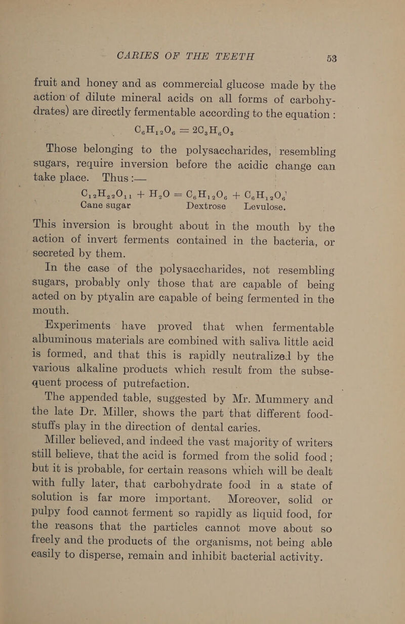 fruit and honey and as commercial glucose made by the action of dilute mineral acids on all forms of carbohy- drates) are directly fermentable according to the equation : C,H,.0, = 20,H,0, Those belonging to the polysaccharides, ‘resembling sugars, require inversion before the acidic change can take place. Thus :— | OHy.0), H,0 = 6,820, +.0,H,,0,; Cane sugar Dextrose Levulose. This inversion is brought about in the mouth by the action of invert ferments contained in the bacteria, or secreted by them. In the case of the polysaccharides, not resembling sugars, probably only those that are capable of being acted on by ptyalin are capable of being fermented in the mouth. Experiments have proved that when fermentable albuminous materials are combined with saliva little acid is formed, and that this is rapidly neutralized by the various alkaline products which result from the subse- quent process of putrefaction. | The appended table, suggested by Mr. Mummery and the late Dr. Miller, shows the part that different food- stuffs play in the direction of dental caries. Miller believed, and indeed the vast majority of writers still believe, that the acid is formed from the solid food ; but it is probable, for certain reasons which will be dealt with fully later, that carbohydrate food in a state of solution is far more important. Moreover, solid or pulpy food cannot ferment go rapidly as liquid food, for the reasons that the particles cannot move about so freely and the products of the organisms, not being able easily to disperse, remain and inhibit bacterial activity.