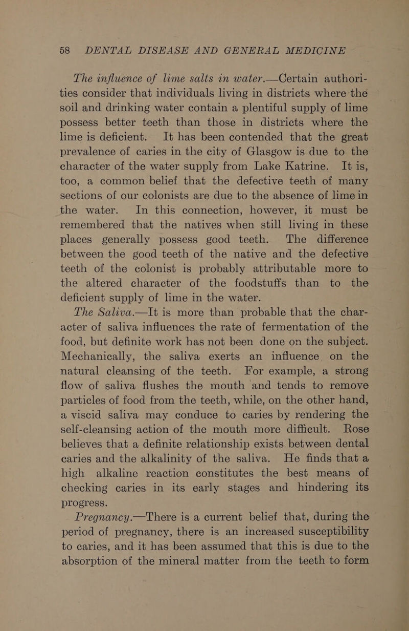 The influence of lime salts 1n water.—Certain authori- ties consider that individuals living in districts where the soil and drinking water contain a plentiful supply of lime possess better teeth than those in districts where the lime is deficient. It has been contended that the great prevalence of caries in the city of Glasgow is due to the character of the water supply from Lake Katrine. It is, too, a common belief that the defective teeth of many sections of our colonists are due to the absence of lime in the water. In this connection, however, it must be remembered that the natives when still living in these places generally possess good teeth. The difference between the good teeth of the native and the defective teeth of the colonist is probably attributable more to the altered character of the foodstuffs than to the deficient supply of lime in the water. The Saliva.—lt is more than probable that the char- acter of saliva influences the rate of fermentation of the food, but definite work has not been done on the subject. Mechanically, the saliva exerts an influence on the natural cleansing of the teeth. For example, a strong flow of saliva flushes the mouth and tends to remove particles of food from the teeth, while, on the other hand, a viscid saliva may conduce to caries by rendering the self-cleansing action of the mouth more difficult. Rose believes that a definite relationship exists between dental caries and the alkalinity of the saliva. He finds that a high alkaline reaction constitutes the best means of checking caries in its early stages and hindering its progress. Pregnancy.—tThere is a current belief that, during the period of pregnancy, there is an increased susceptibility to caries, and it has been assumed that this is due to the absorption of the mineral matter from the teeth to form