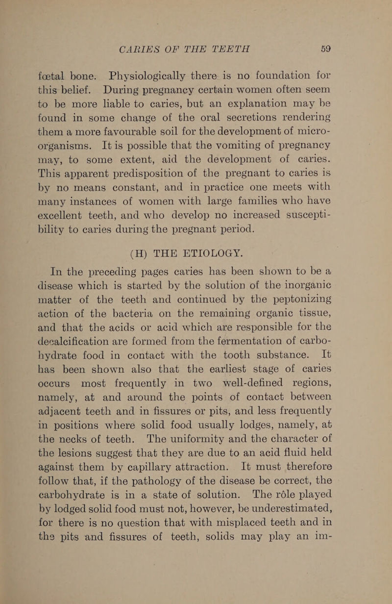 foetal bone. Physiologically there is no foundation for this belief. During pregnancy certain women often seem to be more liable to caries, but an explanation may be found in some change of the oral secretions rendering them a more favourable soil for the development of micro- organisms. It is possible that the vomiting of pregnancy may, to some extent, aid the development of caries. This apparent predisposition of the pregnant to caries is by no means constant, and in practice one meets with many instances of women with large families who have excellent teeth, and who develop no increased suscepti- bility to caries during the pregnant period. (H) THE ETIOLOGY. In the preceding pages caries has been shown to be a disease which is started by the solution of the inorganic matter of the teeth and continued by the peptonizing action of the bacteria on the remaining organic tissue, and that the acids or acid which are responsible for the decalcification are formed from the fermentation of carbo- hydrate food in contact with the tooth substance. It has been shown also that the earliest stage of caries occurs most frequently in two well-defined regions, namely, at and around the points of contact between adjacent teeth and in fissures or pits, and less frequently in positions where solid food usually lodges, namely, at the necks of teeth. The uniformity and the character of the lesions suggest that they are due to an acid fluid held against them by capillary attraction. It must therefore follow that, if the pathology of the disease be correct, the carbohydrate is in a state of solution. The rdle played by lodged solid food must not, however, be underestimated, for there is no question that with misplaced teeth and in the pits and fissures of teeth, solids may play an im-