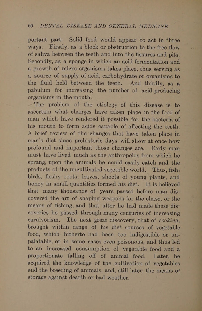 portant part. Solid food would appear to act in three ways. Firstly, as a block or obstruction to the free flow of saliva between the teeth and into the fissures and pits. Secondly, as a sponge in which an acid fermentation and a growth of micro-organisms takes place, thus serving as a source of supply of acid, carbohydrate or organisms to the fluid held between the teeth. And thirdly, as a pabulum for increasing the number of acid-producing organisms in the mouth. The problem of the etiology of this disease is to ascertain what changes have taken place in the food of man which have rendered it possible for the bacteria of his mouth to form acids capable of affecting the teeth. A brief review of the changes that have taken place in man’s diet since prehistoric days will show at once how profound and important those changes are. Early man must have lived much as the anthropoids from which he sprang, upon the animals he could easily catch and the products of the uncultivated vegetable world. Thus, fish, birds, fleshy roots, leaves, shoots of young plants, and honey in small quantities formed his diet. It is believed that many thousands of years passed before man dis- covered the art of shaping weapons for the chase, or the means of fishing, and that after he had made these dis- coveries he passed through many centuries of increasing carnivorism. The next great discovery, that of cooking, brought within range of his diet sources of vegetable food, which hitherto had been too indigestible or un- palatable, or in some cases even poisonous, and thus led to an increased consumption of vegetable food and a proportionate falling off of animal food. Later, he acquired the knowledge of the cultivation of vegetables and the breeding of animals, and, still later, the means of storage against dearth or bad weather.