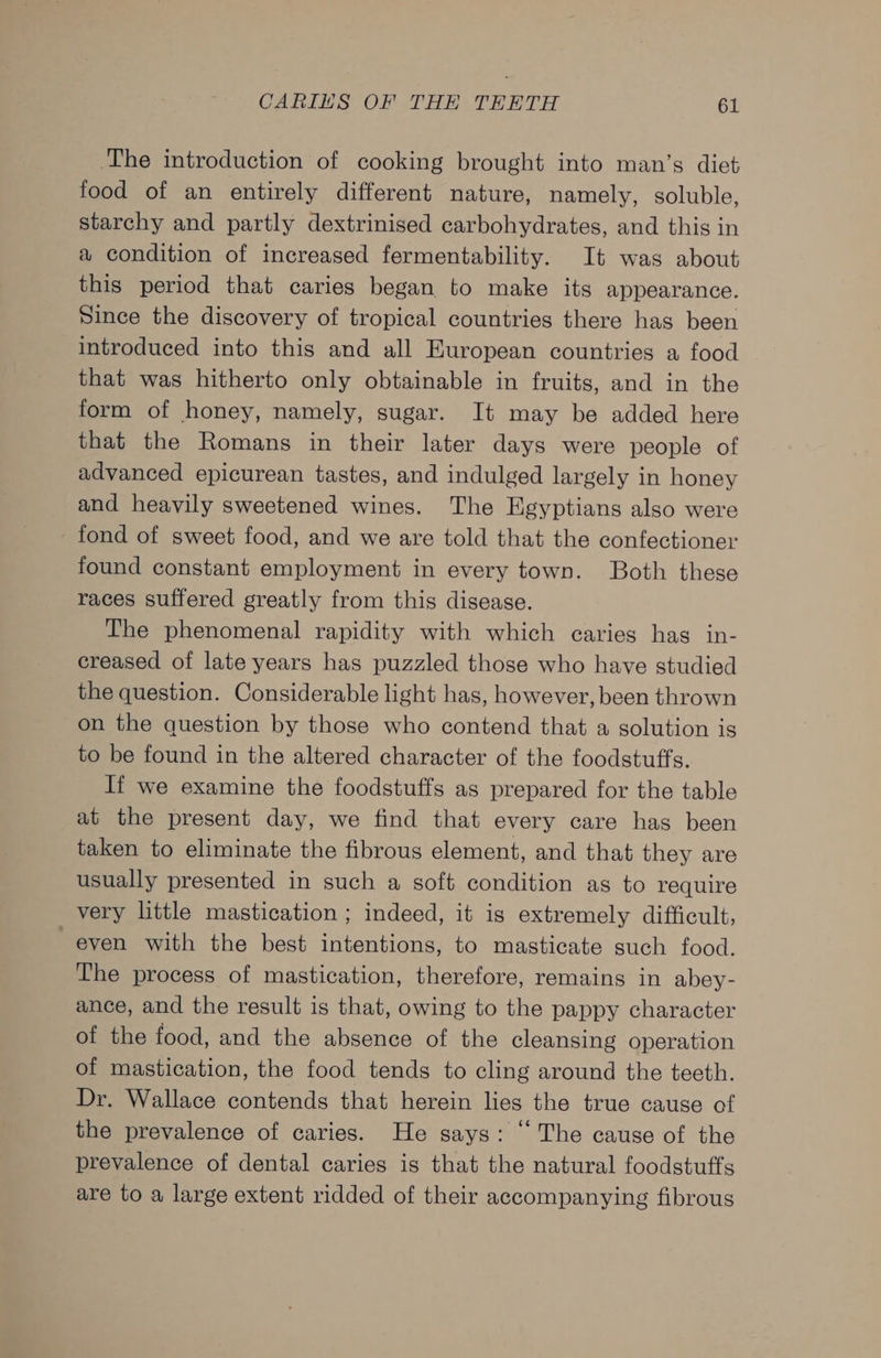 The introduction of cooking brought into man’s diet food of an entirely different nature, namely, soluble, starchy and partly dextrinised carbohydrates, and this in a condition of increased fermentability. It was about this period that caries began to make its appearance. Since the discovery of tropical countries there has been introduced into this and all European countries a food that was hitherto only obtainable in fruits, and in the form of honey, namely, sugar. It may be added here that the Romans in their later days were people of advanced epicurean tastes, and indulged largely in honey and heavily sweetened wines. The Egyptians also were fond of sweet food, and we are told that the confectioner found constant employment in every town. Both these races suffered greatly from this disease. The phenomenal rapidity with which caries has in- creased of late years has puzzled those who have studied the question. Considerable light has, however, been thrown on the question by those who contend that a solution is to be found in the altered character of the foodstuffs. If we examine the foodstuffs as prepared for the table at the present day, we find that every care has been taken to eliminate the fibrous element, and that they are usually presented in such a soft condition as to require very little mastication ; indeed, it is extremely difficult, “even with the best intentions, to masticate such food. The process of mastication, therefore, remains in abey- ance, and the result is that, owing to the pappy character of the food, and the absence of the cleansing operation of mastication, the food tends to cling around the teeth. Dr. Wallace contends that herein lies the true cause of the prevalence of caries. He says: “The cause of the prevalence of dental caries is that the natural foodstuffs are to a large extent ridded of their accompanying fibrous