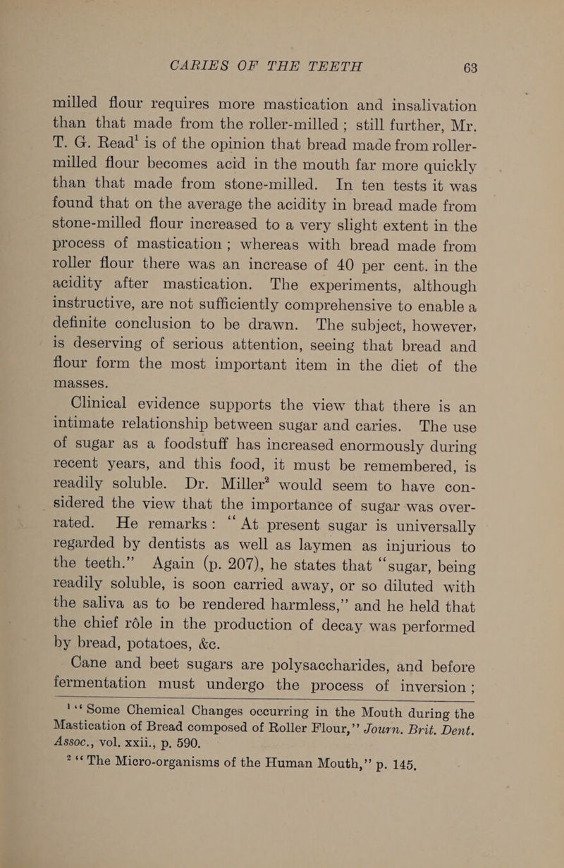 milled flour requires more mastication and insalivation than that made from the roller-milled ; still further, Mr. T. G. Read’ is of the opinion that bread made from roller- milled flour becomes acid in the mouth far more quickly than that made from stone-milled. In ten tests it was found that on the average the acidity in bread made from stone-milled flour increased to a very slight extent in the process of mastication ; whereas with bread made from roller flour there was an increase of 40 per cent. in the acidity after mastication. The experiments, although instructive, are not sufficiently comprehensive to enable a definite conclusion to be drawn. The subject, however, is deserving of serious attention, seeing that bread and flour form the most important item in the diet of the masses. Clinical evidence supports the view that there is an intimate relationship between sugar and caries. The use of sugar as a foodstuff has increased enormously during recent years, and this food, it must be remembered, is readily soluble. Dr. Miller? would seem to have con- _ sidered the view that the importance of sugar was over- rated. He remarks: “ At present sugar is universally regarded by dentists as well as laymen as injurious to the teeth.” Again (p. 207), he states that “sugar, being readily soluble, is soon carried away, or so diluted with the saliva as to be rendered harmless,” and he held that the chief rdle in the production of decay was performed by bread, potatoes, &amp;c. Cane and beet sugars are polysaccharides, and before fermentation must undergo the process of inversion ; *** Some Chemical Changes occurring in the Mouth during the Mastication of Bread composed of Roller Flour,’ Journ. Brit. Dent. Assoc., vol, xxii., p. 590. * “The Micro-organisms of the Human Mouth,” p. 145,