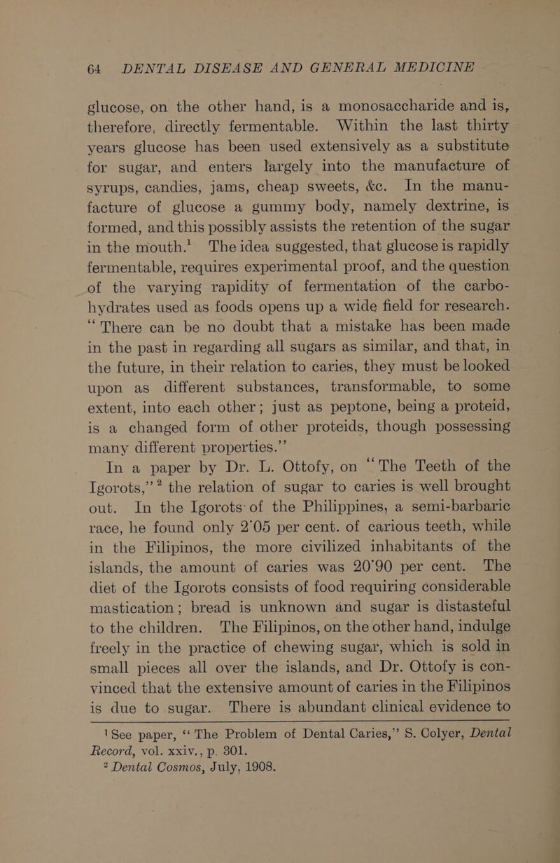glucose, on the other hand, is a monosaccharide and is, therefore, directly fermentable. Within the last thirty years glucose has been used extensively as a substitute for sugar, and enters largely into the manufacture of syrups, candies, jams, cheap sweets, &amp;c. In the manu- facture of glucose a gummy body, namely dextrine, is formed, and this possibly assists the retention of the sugar in the mouth.’ The idea suggested, that glucose is rapidly fermentable, requires experimental proof, and the question of the varying rapidity of fermentation of the carbo- hydrates used as foods opens up a wide field for research. “There can be no doubt that a mistake has been made in the past in regarding all sugars as similar, and that, in the future, in their relation to caries, they must be looked upon as different substances, transformable, to some extent, into each other; just as peptone, being a proteid, is a changed form of other proteids, though possessing many different properties.”’ In a paper by Dr. L. Ottofy, on “The Teeth of the Igorots,”” the relation of sugar to caries is well brought out. In the Igorots of the Philippines, a semi-barbaric race, he found only 2°05 per cent. of carious teeth, while in the Filipinos, the more civilized inhabitants of the islands, the amount of caries was 20°90 per cent. The diet of the Igorots consists of food requiring considerable mastication; bread is unknown and sugar is distasteful to the children. The Filipinos, on the other hand, indulge freely in the practice of chewing sugar, which is sold in small pieces all over the islands, and Dr. Ottofy is con- vinced that the extensive amount of caries in the Filipinos is due to sugar. There is abundant clinical evidence to 'See paper, ‘‘ The Problem of Dental Caries,” S. Colyer, Dental Record, vol. xxiv., p. 301. * Dental Cosmos, July, 1908.