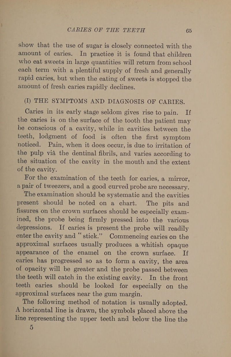 show that the use of sugar is closely connected with the amount of caries. In practice it is found that children who eat sweets in large quantities will return from school each term with a plentiful supply of fresh and generally rapid caries, but when the eating of sweets is stopped the amount of fresh caries rapidly declines. (I) THE SYMPTOMS AND DIAGNOSIS OF CARIES. Caries in its early stage seldom gives rise to pain. If the caries is on the surface of the tooth the patient may be conscious of a cavity, while in cavities between the teeth, lodgment of food is often the first symptom noticed. Pain, when it does occur, is due to irritation of the pulp via the dentinal fibrils, and varies according to the situation of the cavity in the mouth and the extent of the cavity. For the examination of the teeth for caries, a mirror, a pair of tweezers, and a good curved probe are necessary. The examination should be systematic and the cavities present should be noted on a chart. The pits and fissures on the crown surfaces should be especially exam- ined, the probe being firmly pressed into the various depressions. If caries is present the probe will readily enter the cavity and “stick.’”’ Commencing caries on the approximal surfaces usually produces a whitish opaque appearance of the enamel on the crown surface. If caries has progressed so as to form a cavity, the area of opacity will be greater and the probe passed between the teeth will catch in the existing cavity. In the front teeth caries should be looked for especially on the approximal surfaces near the gum margin. The following method of notation is usually adopted. A horizontal line is drawn, the symbols placed above the line representing the upper teeth and below the line the 5
