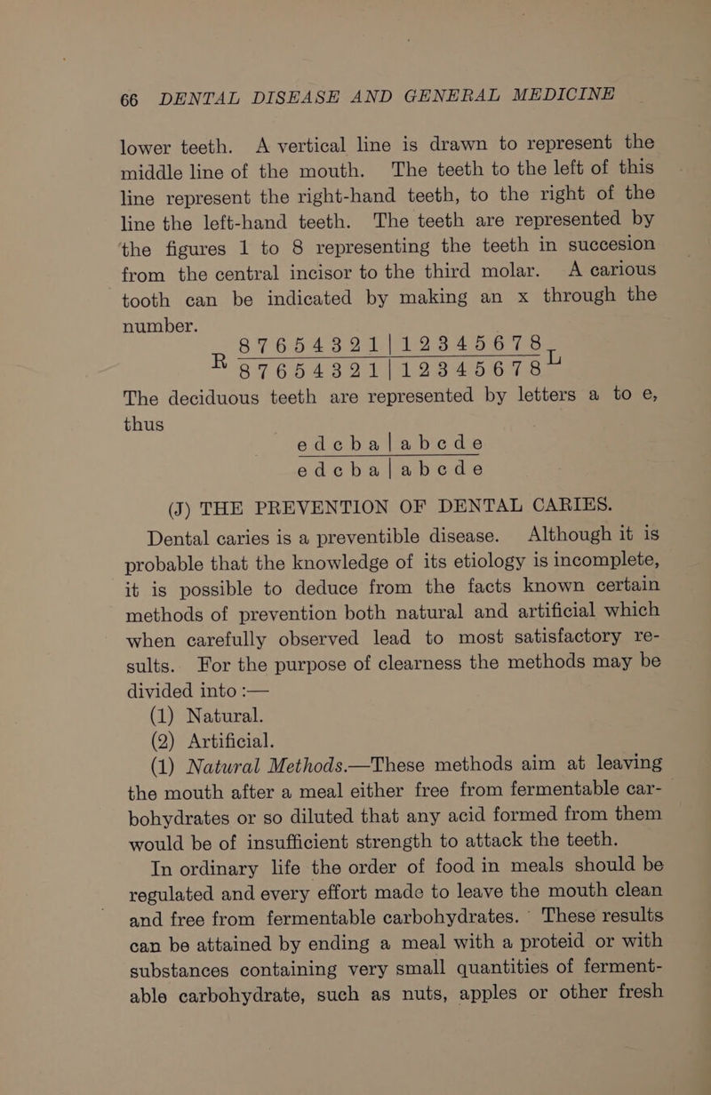 lower teeth. A vertical line is drawn to represent the middle line of the mouth. The teeth to the left of this line represent the right-hand teeth, to the right of the line the left-hand teeth. The teeth are represented by the figures 1 to 8 representing the teeth in succesion from the central incisor to the third molar. A carious tooth can be indicated by making an x through the number. 87654321|123845678) 87664391j/223845678 The deciduous teeth are represented by letters a to e, thus edcbalabcde edcbalabcde (J) THE PREVENTION OF DENTAL CARIES. Dental caries is a preventible disease. Although it is probable that the knowledge of its etiology is incomplete, it is possible to deduce from the facts known certain methods of prevention both natural and artificial which when carefully observed lead to most satisfactory re- sults. For the purpose of clearness the methods may be divided into :— (1) Natural. (2) Artificial. (1) Natural Methods—These methods aim at leaving the mouth after a meal either free from fermentable car-_ bohydrates or so diluted that any acid formed from them would be of insufficient strength to attack the teeth. In ordinary life the order of food in meals should be regulated and every effort made to leave the mouth clean and free from fermentable carbohydrates. These results can be attained by ending a meal with a proteid or with substances containing very small quantities of ferment- able carbohydrate, such as nuts, apples or other fresh