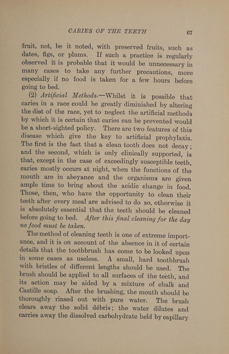 fruit, not, be it noted, with preserved fruits, such as dates, figs, or plums. If such a practice is regularly observed it is probable that it would be unnecessary in many cases to take any further precautions, more especially if no food is taken for a few hours before going to bed. (2) Artificial Methods——Whilst it is possible that caries in a race could be greatly diminished by altering the diet of the race, yet to neglect the artificial methods by which it is certain that caries can be prevented would be a short-sighted policy. There are two features of this disease which give the key to artificial prophylaxis. The first is the fact that a clean tooth does not decay ; and the second, which is only clinically supported, is that, except in the case of exceedingly susceptible teeth, caries mostly occurs at night, when the functions of the mouth are in abeyance and the organisms are given ample time to bring about the acidic change in food. Those, then, who have the opportunity to clean their teeth after every meal are advised to do go, otherwise it is absolutely essential that the teeth should be cleaned before going to bed. After this final cleaning for the day no food must be taken. The method of cleaning teeth is one of extreme import- ance, and it is on account of the absence in it of certain details that the toothbrush has come to be looked upon in some cases as useless. A small, hard toothbrush with bristles of different lengths should be used. The brush should be applied to all surfaces of the teeth, and its action may be aided by a mixture of chalk and Castille soap. After the brushing, the mouth should be thoroughly rinsed out with pure water. The brush clears away the solid débris; the water dilutes and carries away the dissolved carbohydrate held by capillary