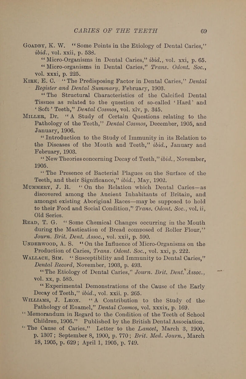 GoapBy, K. W. ‘‘Some Points in the Etiology of Dental Caries,’’ abid., vol. xxii, p. 538. ‘* Micro-Organisms in Dental Caries,” ibid., vol. xxi, p. 65. ‘* Micro-organisms in Dental Caries,” Trans. Odont. Soc., vol, xxxi, p. 225. Kirk, H.C. ‘‘ The Predisposing Factor in Dental Caries,’’? Dental Register and Dental Summary, February, 1903. ‘The Structural Characteristics of the Calcified Dental Tissues as related to the question of so-called ‘Hard’ and ‘Soft ’ Teeth,” Dental Cosmos, vol. xlv, p. 345. Miuuer, Dr. ‘A Study of Certain Questions relating to the Pathology of the Teeth,’’ Dental Cosmos, December, 1905, and January, 1906. ‘Introduction to the Study of Immunity in its Relation to the Diseases of the Mouth and Teeth,” ibid., January and February, 1903. ‘« New Theories concerning Decay of Teeth,” 2bid., November, 1905. ‘The Presence of Bacterial Plagues on the Surface of the Teeth, and their Significance,” 2bid., May, 1902. Mummery, J. R. ‘On the Relation which Dental Caries—as discovered among the Ancient Inhabitants of Britain, and amongst existing Aboriginal Races—may be supposed to hold to their Food and Social Condition,” Trans. Odont. Soc., vol. ii, Old Series. ReaD, T. G. ‘* Some Chemical Changes occurring in the Mouth during the Mastication of Bread composed of Roller Flour,’’ Journ. Brit. Dent. Assoc., vol. xxii, p. 590. UNDERWOOD, A. 8S. ‘On the Influence of Micro-Organisms on the Production of Caries, Trans. Odont. Soc., vol. xxi, p. 222. WALLACE, Sim. ‘‘ Susceptibility and Immunity to Dental Caries,” Dental Record, November, 1903, p. 493. ‘The Etiology of Dental Caries,” Jowrn. Brit. Dent.” Assoc., vol. xx, p. 585. ‘* Experimental Demonstrations of the Cause of the Early Decay of Teeth,” 2bid., vol. xxii, p. 265. Wituiams, J. Leon. ‘A Contribution to the Study of the Pathology of Enamel,” Dental Cosmos, vol. xxxix, p. 169. ‘‘Memorandum in Regard to the Condition of the Teeth of School Children, 1906.’’ Published by the British Dental Association. “The Cause of Caries.’ Letter to the Lancet, March 3, 1900, p. 1307; September 8, 1900, p. 770; Brit. Med. Journ., March 18, 1905, p. 629; April 1, 1905, p. 749.