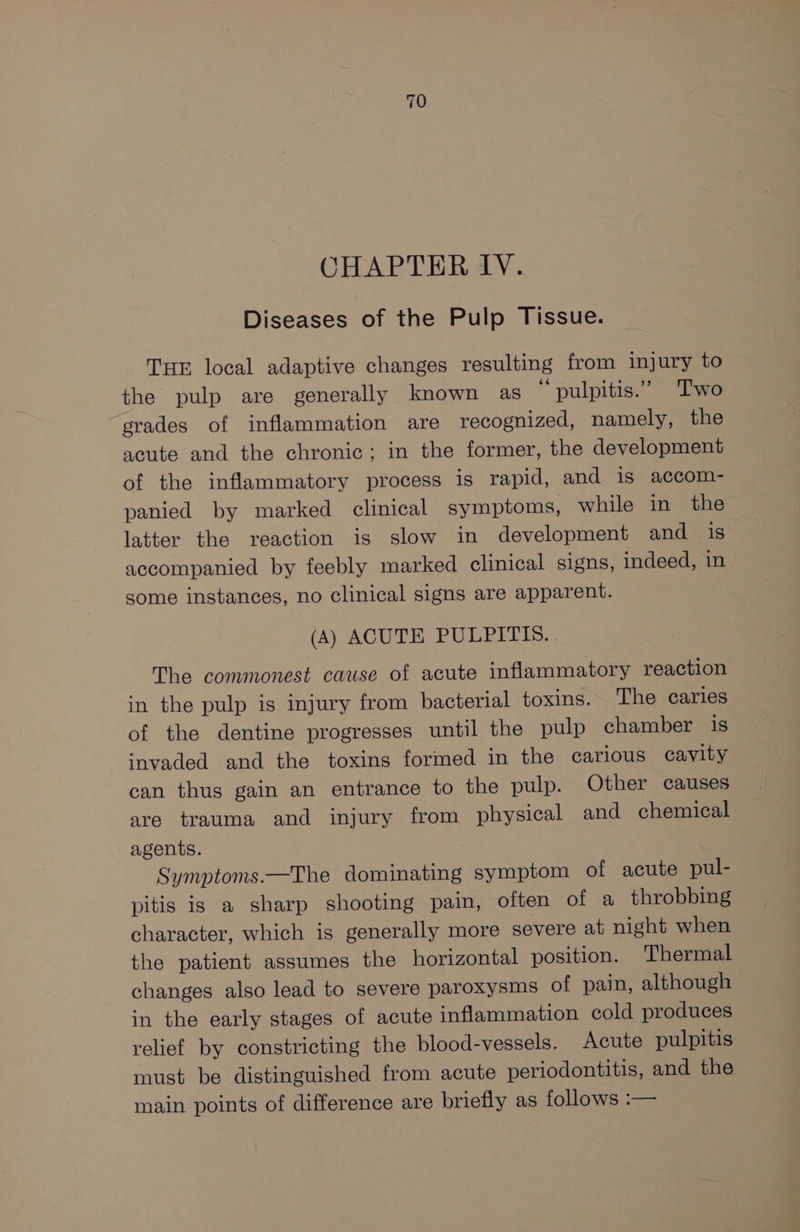 CHAPTER IV. Diseases of the Pulp Tissue. THE local adaptive changes resulting from injury to the pulp are generally known as pulpitis.” Two grades of inflammation are recognized, namely, the acute and the chronic; in the former, the development of the inflammatory process is rapid, and is accom- panied by marked clinical symptoms, while in the latter the reaction is slow in development and is accompanied by feebly marked clinical signs, indeed, in some instances, no clinical signs are apparent. (A) ACUTE PULPITIS. The commonest cause of acute inflammatory reaction in the pulp is injury from bacterial toxins. The caries of the dentine progresses until the pulp chamber is invaded and the toxins formed in the carious cavity can thus gain an entrance to the pulp. Other causes are trauma and injury from physical and chemical agents. Symptoms.—The dominating symptom of acute pul- pitis is a sharp shooting pain, often of a throbbing character, which is generally more severe at night when the patient assumes the horizontal position. Thermal changes also lead to severe paroxysms of pain, although in the early stages of acute inflammation cold produces relief by constricting the blood-vessels. Acute pulpitis must be distinguished from acute periodontitis, and the main points of difference are briefly as follows :—