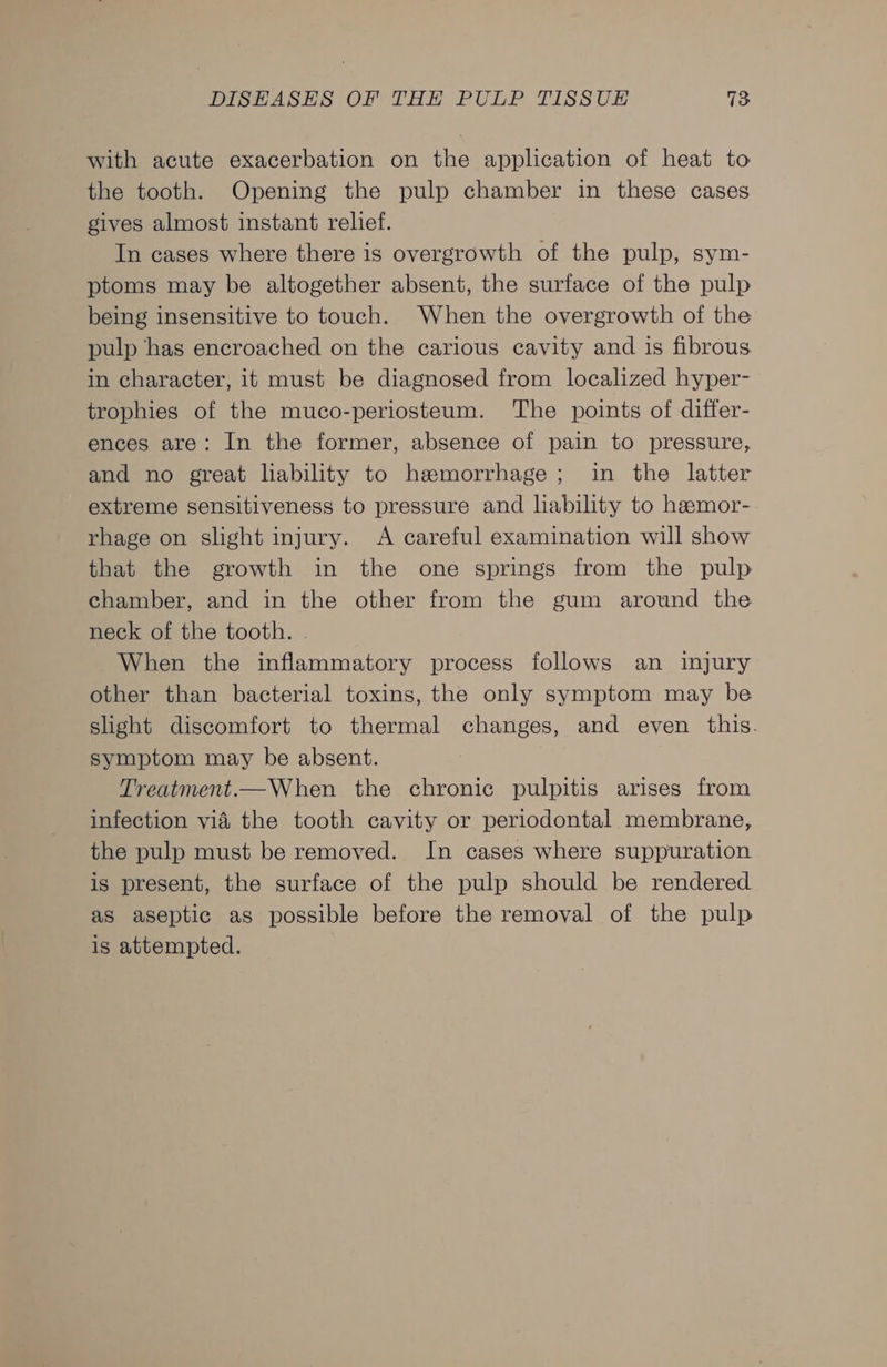 with acute exacerbation on the application of heat to the tooth. Opening the pulp chamber in these cases gives almost instant relief. In cases where there is overgrowth of the pulp, sym- ptoms may be altogether absent, the surface of the pulp being insensitive to touch. When the overgrowth of the pulp has encroached on the carious cavity and is fibrous in character, it must be diagnosed from localized hyper- trophies of the muco-periosteum. The points of differ- ences are: In the former, absence of pain to pressure, and no great lability to hemorrhage; in the latter extreme sensitiveness to pressure and liability to hemor- rhage on slight injury. A careful examination will show that the growth in the one springs from the pulp chamber, and in the other from the gum around the neck of the tooth. . When the inflammatory process follows an injury other than bacterial toxins, the only symptom may be slight discomfort to thermal changes, and even this. symptom may be absent. Treatment.—When the chronic pulpitis arises from infection vid the tooth cavity or periodontal membrane, the pulp must be removed. In cases where suppuration is present, the surface of the pulp should be rendered as aseptic as possible before the removal of the pulp is attempted.