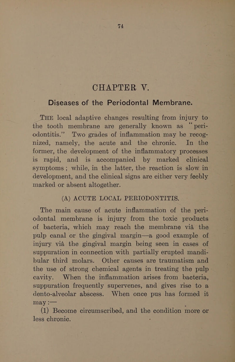 CHAPTER V. Diseases of the Periodontal Membrane. THE local adaptive changes resulting from injury to the tooth membrane are generally known as ~ peri- odontitis.”” Two grades of inflammation may be recog- nized, namely, the acute and the chronic. In the former, the development of the inflammatory processes is rapid, and is accompanied by marked clinical symptoms; while, in the latter, the reaction is slow in development, and the clinical signs are either very feebly marked or absent altogether. (A) ACUTE LOCAL PERIODONTITIS. The main cause of acute inflammation of the peri- odontal membrane is injury from the toxic products of bacteria, which may reach the membrane vid the pulp canal or the gingival margin—a good example of injury vid the gingival margin being seen in cases of suppuration in connection with partially erupted mandi- bular third molars. Other causes are traumatism and the use of strong chemical agents in treating the pulp cavity. When the inflammation arises from bacteria, suppuration frequently supervenes, and gives rise to a dento-alveolar abscess. When once pus has formed it insy == : (1) Become circumscribed, and the condition more or less chronic.