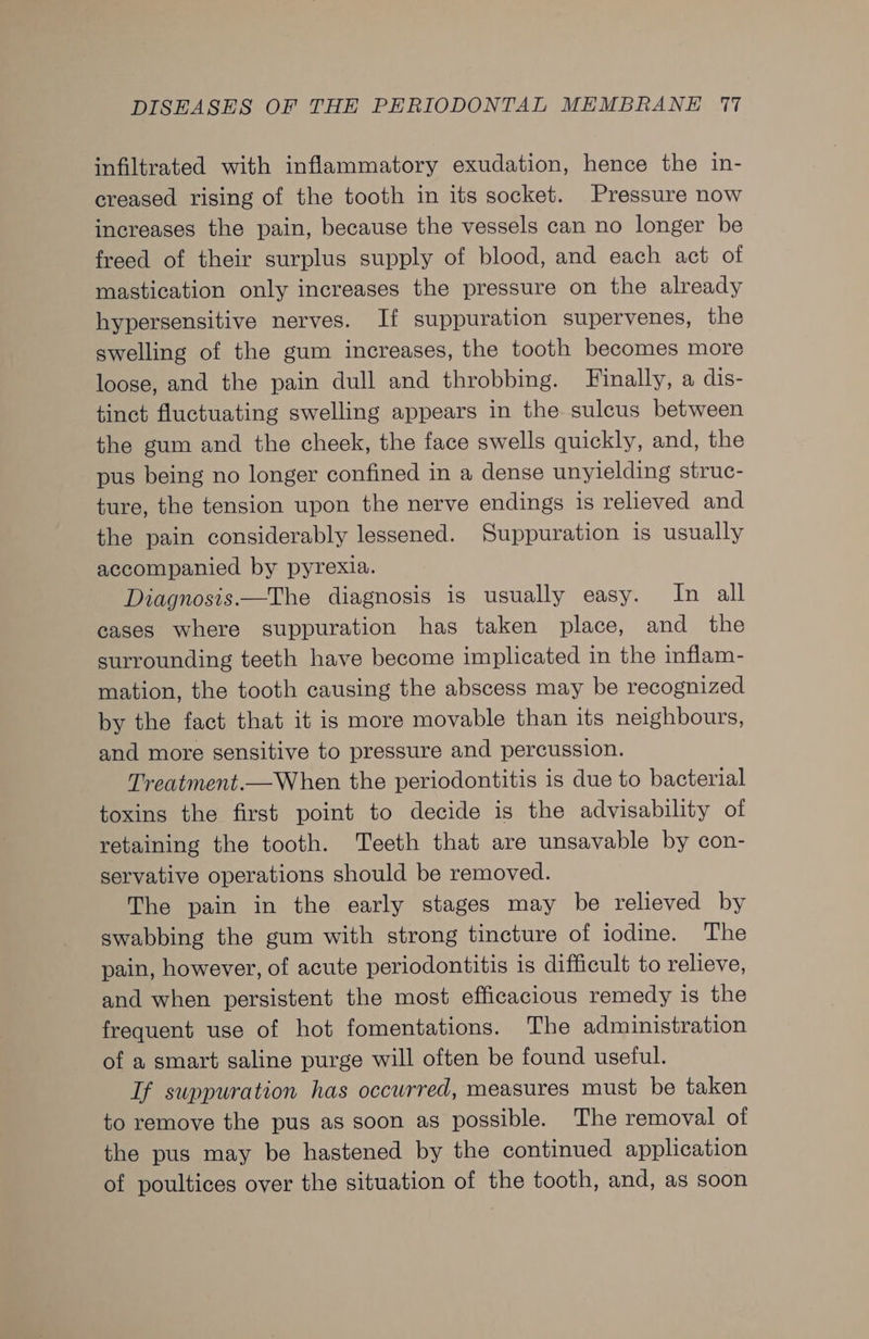 infiltrated with inflammatory exudation, hence the in- creased rising of the tooth in its socket. Pressure now increases the pain, because the vessels can no longer be freed of their surplus supply of blood, and each act of mastication only increases the pressure on the already hypersensitive nerves. If suppuration supervenes, the swelling of the gum increases, the tooth becomes more loose, and the pain dull and throbbing. Finally, a dis- tinct fluctuating swelling appears in the sulcus between the gum and the cheek, the face swells quickly, and, the pus being no longer confined in a dense unyielding struc- ture, the tension upon the nerve endings is relieved and the pain considerably lessened. Suppuration is usually accompanied by pyrexia. Diagnosis —The diagnosis is usually easy. In all cases where suppuration has taken place, and the surrounding teeth have become implicated in the inflam- mation, the tooth causing the abscess may be recognized by the fact that it is more movable than its neighbours, and more sensitive to pressure and percussion. Treatment.—When the periodontitis is due to bacterial toxins the first point to decide is the advisability of retaining the tooth. Teeth that are unsavable by con- servative operations should be removed. The pain in the early stages may be relieved by swabbing the gum with strong tincture of iodine. The pain, however, of acute periodontitis is difficult to relieve, and when persistent the most efficacious remedy is the frequent use of hot fomentations. The administration of a smart saline purge will often be found useful. Tf suppuration has occurred, measures must be taken to remove the pus as soon as possible. The removal of the pus may be hastened by the continued application of poultices over the situation of the tooth, and, as soon