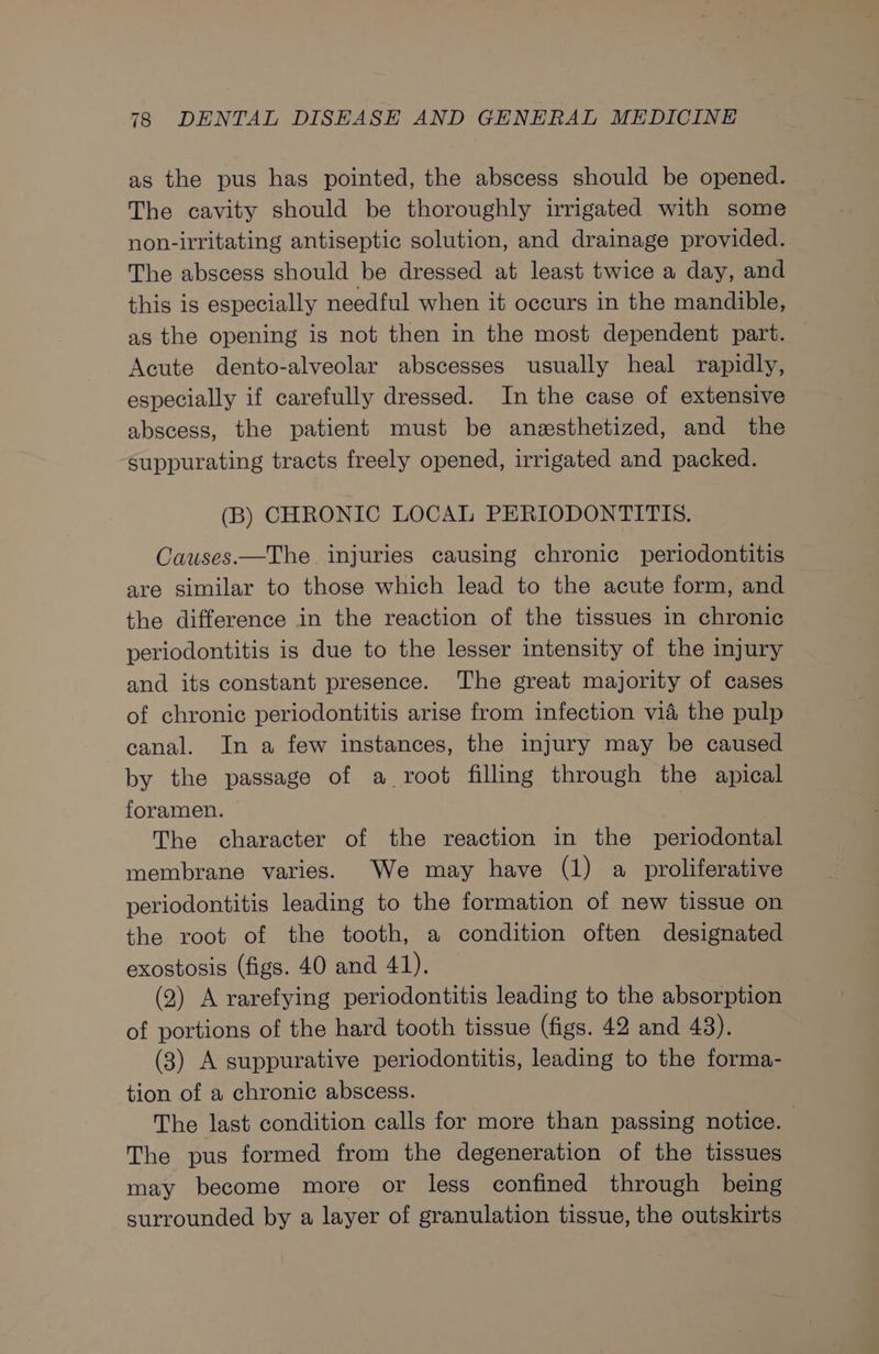 as the pus has pointed, the abscess should be opened. The cavity should be thoroughly irrigated with some non-irritating antiseptic solution, and drainage provided. The abscess should be dressed at least twice a day, and this is especially needful when it occurs in the mandible, as the opening is not then in the most dependent part. Acute dento-alveolar abscesses usually heal rapidly, especially if carefully dressed. In the case of extensive abscess, the patient must be anesthetized, and the Suppurating tracts freely opened, irrigated and packed. (B) CHRONIC LOCAL PERIODONTITIS. Causes.—The injuries causing chronic periodontitis are similar to those which lead to the acute form, and the difference in the reaction of the tissues in chronic periodontitis is due to the lesser intensity of the injury and its constant presence. The great majority of cases of chronic periodontitis arise from infection vid the pulp canal. In a few instances, the injury may be caused by the passage of a root filling through the apical foramen. The character of the reaction in the periodontal membrane varies. We may have (1) a proliferative periodontitis leading to the formation of new tissue on the root of the tooth, a condition often designated exostosis (figs. 40 and 41). (2) A rarefying periodontitis leading to the absorption of portions of the hard tooth tissue (figs. 42 and 43). (3) A suppurative periodontitis, leading to the forma- tion of a chronic abscess. The last condition calls for more than passing notice. The pus formed from the degeneration of the tissues may become more or less confined through being surrounded by a layer of granulation tissue, the outskirts