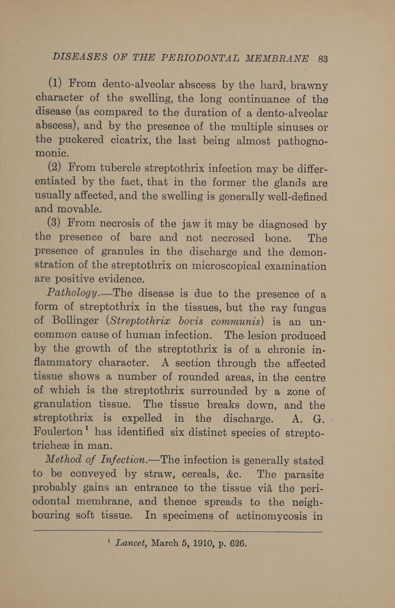 (1) From dento-alveolar abscess by the hard, brawny character of the swelling, the long continuance of the disease (as compared to the duration of a dento-alveolar abscess), and by the presence of the multiple sinuses or the puckered cicatrix, the last being almost pathogno- monic. (2) From tubercle streptothrix infection may be differ- entiated by the fact, that in the former the glands are usually affected, and the swelling is generally well-defined and movable. (3) From necrosis of the jaw it may be diagnosed by the presence of bare and not necrosed bone. The presence of granules in the discharge and the demon- stration of the streptothrix on microscopical examination are positive evidence. Pathology.—The disease is due to the presence of a form of streptothrix in the tissues, but the ray fungus of Bollinger (Streptothriz bovis communis) is an un- common cause of human infection. The lesion produced by the growth of the streptothrix ig of a chronic in- flammatory character. A section through the affected tissue shows a number of rounded areas, in the centre of which is the streptothrix surrounded by a zone of granulation tissue. The tissue breaks down, and the streptothrix is expelled in the discharge. A. G. . Foulerton' has identified six distinct species of strepto- tricheze in man. Method of Infection.—The infection is generally stated to be conveyed by straw, cereals, &amp;c. The parasite probably gains an entrance to the tissue vid the peri- odontal membrane, and thence spreads to the neigh- bouring soft tissue. In specimens of actinomycosis in ‘ Lancet, March 5, 1910, p. 626.