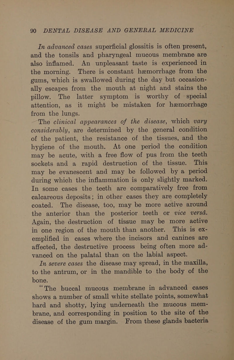 In advanced cases superficial glossitis is often present, and the tonsils and pharyngeal mucous membrane are also inflamed. An unpleasant taste is experienced in the morning. There is constant haemorrhage from the gums, which is swallowed during the day but occasion- ally escapes from the mouth at night and stains the pillow. The latter symptom is worthy of — special attention, as it might be mistaken for hemorrhage from the lungs. The clinical appearances of the disease, which vary considerably, are determined by the general condition of the patient, the resistance of the tissues, and the hygiene of the mouth. At one period the condition may be acute, with a free flow of pus from the teeth sockets and a rapid destruction of the tissue. This may be evanescent and may be followed by a period during which the inflammation is only slightly marked. In some cases the teeth are comparatively free from calcareous deposits; in other cases they are completely coated. The disease, too, may be more active around the anterior than the posterior teeth or vice versd. Again, the destruction of tissue may be more active in one region of the mouth than another. This is ex- emplified in cases where the incisors and canines are affected, the destructive process being often more ad- vanced on the palatal than on the labial aspect. In severe cases the disease may spread, in the maxilla, to the antrum, or in the mandible to the body of the bone. “The buccal mucous membrane in advanced cases shows a number of small white stellate points, somewhat hard and shotty, lying underneath the mucous mem- brane, and corresponding in position to the site of the disease of the gum margin. From these glands bacteria