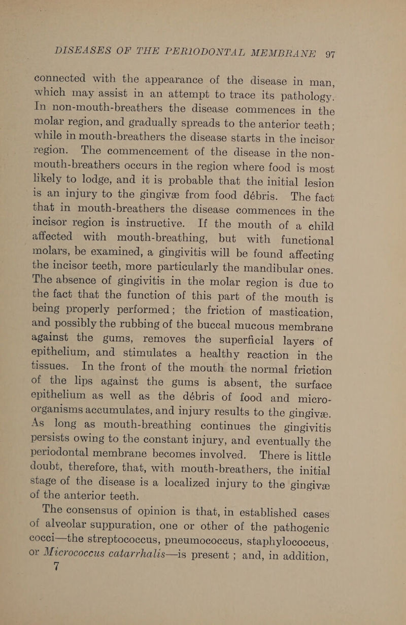 connected with the appearance of the disease in man, which may assist in an attempt to trace its pathology. In non-mouth-breathers the disease commences in the molar region, and gradually spreads to the anterior teeth; while in mouth-breathers the disease starts in the incisor region. The commencement of the disease in the non- mouth-breathers occurs in the region where food is most likely to lodge, and it is probable that the initial lesion is an injury to the gingive from food débris. The fact that in mouth-breathers the disease commences in the incisor region is instructive. If the mouth of a child affected with mouth-breathing, but with functional molars, be examined, a gingivitis will be found affecting the incisor teeth, more particularly the mandibular ones. The absence of gingivitis in the molar region is due to the fact that the function of this part of the mouth is being properly performed; the friction of mastication, and possibly the rubbing of the buccal mucous membrane against the gums, removes the superficial layers of epithelium, and stimulates a healthy reaction in the tissues. In the front of the mouth the normal friction of the lips against the gums is absent, the surface epithelium as well as the débris of food and micro- organisms accumulates, and injury results to the gingivee. As long as mouth-breathing continues the gingivitis persists owing to the constant injury, and eventually the periodontal membrane becomes involved. There is little doubt, therefore, that, with mouth-breathers, the initia] Stage of the disease is a localized injury to the gingives of the anterior teeth. The consensus of opinion is that, in established cases of alveolar suppuration, one or other of the pathogenic cocci—the streptococcus, pheumococcus, staphylococcus, or Micrococcus catarrhalis—is present ; and, in addition, 7