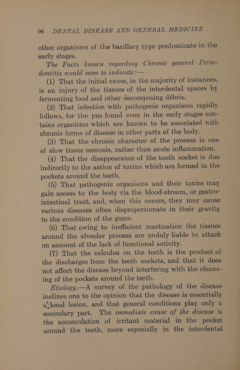 other organisms of the bacillary type predominate in the early stages. The Facts known regarding Chronic general Pervo- dontitis would seem to indicate :— (1) That the initial cause, in the majority of instances, is an injury of the tissues of the interdental spaces by fermenting food and other decomposing débris. (2) That infection with pathogenic organisms rapidly follows, for the pus found even in the early stages con- tains organisms which are known to be associated with chronic forms of disease in other parts of the body. (3) That the chronic character of the process is one of slow tissue necrosis, rather than acute inflammation. (4) That the disappearance of the tooth socket is due indirectly to the action of toxins which are formed in the pockets around the teeth. | (5) That pathogenic organisms and their toxins may gain access to the body via the blood-stream, or gastro- intestinal tract, and, when this occurs, they may cause various diseases often disproportionate in their gravity to the condition of the gums. (6) That owing to inefficient mastication the tissues around the alveolar process are unduly liable to attack on account of the lack of functional activity. (7) That the calculus on the teeth is the product of the discharges from the teeth sockets, and that it does not affect the disease beyond interfering with the cleans- ing of the pockets around the teeth. Etiology —A survey of the pathology of the disease inclines one to the opinion that the disease is essentially a‘ local lesion, and that general conditions play only a secondary part. The immediate cause of the disease 18 the accumulation of irritant material in the pocket around the teeth, more especially in the interdental