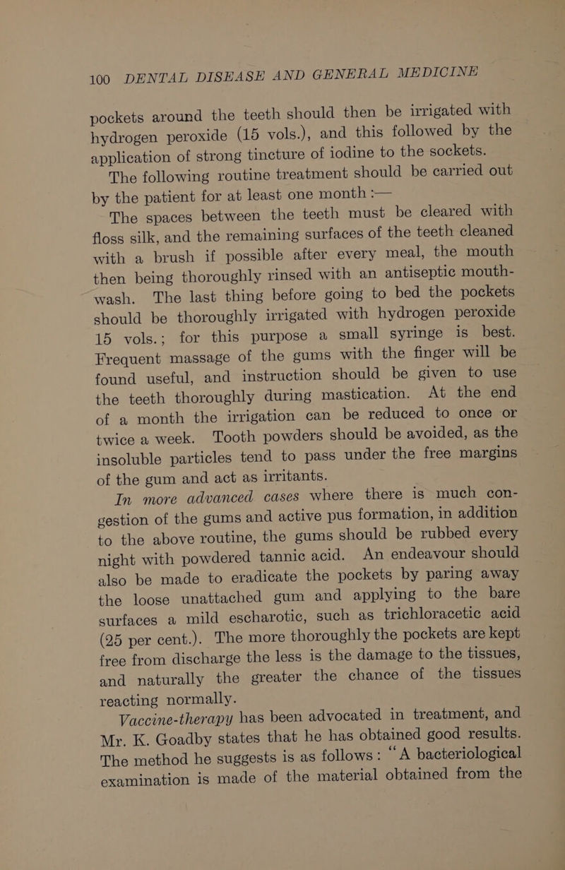 pockets around the teeth should then be irrigated with hydrogen peroxide (15 vols.), and this followed by the application of strong tincture of iodine to the sockets. The following routine treatment should be carried out by the patient for at least one month :— The spaces between the teeth must be cleared with floss silk, and the remaining surfaces of the teeth cleaned with a brush if possible after every meal, the mouth then being thoroughly rinsed with an antiseptic mouth- wash. The last thing before going to bed the pockets should be thoroughly irrigated with hydrogen peroxide 15 vols.; for this purpose a small syringe is best. Frequent massage of the gums with the finger will be found useful, and instruction should be given to use the teeth thoroughly during mastication. At the end of a month the irrigation can be reduced to once or twice a week. Tooth powders should be avoided, as the insoluble particles tend to pass under the free margins of the gum and act as irritants. In more advanced cases where there is much con- gestion of the gums and active pus formation, in addition to the above routine, the gums should be rubbed every night with powdered tannic acid. An endeavour should also be made to eradicate the pockets by paring away the loose unattached gum and applying to the bare surfaces a mild escharotic, such as trichloracetic acid (25 per cent.). The more thoroughly the pockets are kept free from discharge the less is the damage to the tissues, and naturally the greater the chance of the tissues reacting normally. Vaccine-therapy has been advocated in treatment, and Mr. K. Goadby states that he has obtained good results. The method he suggests is as follows: “A bacteriological examination is made of the material obtained from the
