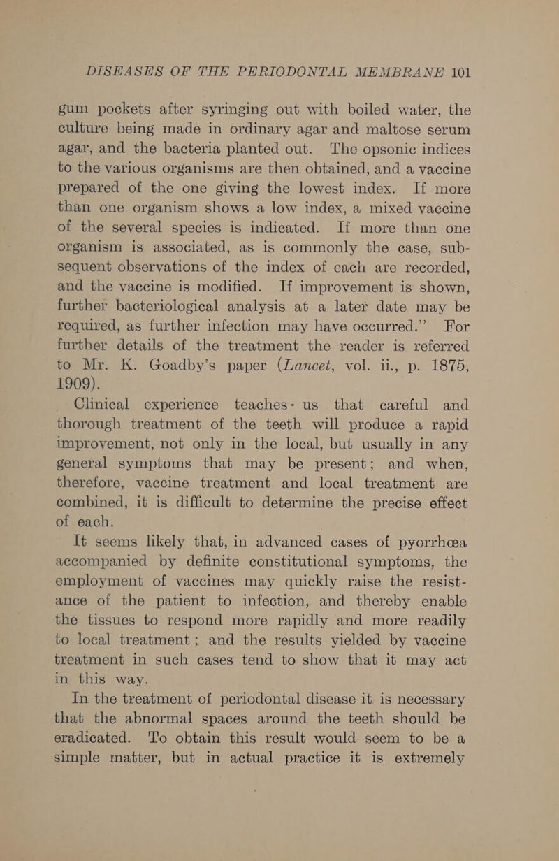 gum pockets after syringing out with boiled water, the culture being made in ordinary agar and maltose serum agar, and the bacteria planted out. The opsonic indices to the various organisms are then obtained, and a vaccine prepared of the one giving the lowest index. If more than one organism shows a low index, a mixed vaccine of the several species is indicated. If more than one organism is associated, as is commonly the case, sub- sequent observations of the index of each are recorded, and the vaccine is modified. If improvement is shown, further bacteriological analysis at a later date may be required, as further infection may have occurred.” For further details of the treatment the reader is referred to Mr. K. Goadby’s paper (Lancet, vol. ii., p. 1875, 1909). Clinical experience teaches: us that careful and thorough treatment of the teeth will produce a rapid improvement, not only in the local, but usually in any general symptoms that may be present; and when, therefore, vaccine treatment and local treatment are combined, it is difficult to determine the precise effect of each. It seems likely that, in advanced cases of pyorrhcea accompanied by definite constitutional symptoms, the employment of vaccines may quickly raise the resist- ance of the patient to infection, and thereby enable the tissues to respond more rapidly and more readily to local treatment; and the results yielded by vaccine treatment in such cases tend to show that it may act in this way. In the treatment of periodontal disease it is necessary that the abnormal spaces around the teeth should be eradicated. To obtain this result would seem to be a simple matter, but in actual practice it is extremely
