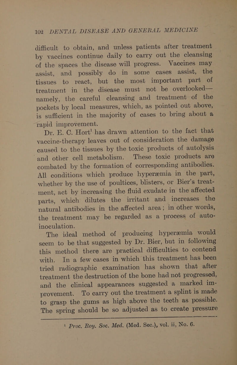 difficult to obtain, and unless patients after treatment by vaccines continue daily to carry out the cleansing of the spaces the disease will progress. Vaccines may assist, and possibly do in some cases assist, the tissues to react, but the most important part of treatment in the disease must not be overlooked— namely, the careful cleansing and treatment of the pockets by local measures, which, as pointed out above, is sufficient in the majority of cases to bring about a rapid improvement. Dr. E. G. Hort! has drawn attention to the fact that vaccine-therapy leaves out of consideration the damage caused to the tissues by the toxic products of autolysis “and other cell metabolism. These toxic products are combated by the formation of corresponding antibodies. All conditions which produce hyperemia in the part, whether by the use of poultices, blisters, or Bier’s treat- ment, act by increasing the fluid exudate in the affected parts, which dilutes the irritant and increases the natural antibodies in the affected area; in other words, the treatment may be regarded as a process of auto- inoculation. The ideal method of producing hyperemia would seem to be that suggested by Dr. Bier, but in following this method there are practical difficulties to contend with. In a few cases in which this treatment has been tried radiographic examination has shown that after treatment the destruction of the bone had not progressed, and the clinical appearances suggested a marked im- provement. To carry out the treatment a splint is made to grasp the gums as high above the teeth as possible. The spring should be so adjusted as to create pressure