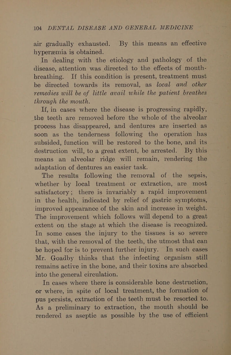 air gradually exhausted. By this means an effective hyperzemia is obtained. In dealing with the etiology and pathology of the disease, attention was directed to the effects of mouth- breathing. If this condition is present, treatment must be directed towards its removal, as local and other remedies will be of little avail while the patient breathes through the mouth. If, in cases where the disease is progressing rapidly, the teeth are removed before the whole of the alveolar process has disappeared, and dentures are inserted as soon as the tenderness following the operation has subsided, function will be restored to the bone, and its destruction will, to a great extent, be arrested. By this means an alveolar ridge will remain, rendering the adaptation of dentures an easier task. The results following the removal of the sepsis, whether by local treatment or extraction, are most satisfactory; there is invariably a rapid improvement in the health, indicated by rehef of gastric symptoms, improved appearance of the skin and increase in weight. The improvement which follows will depend to a great extent on the stage at which the disease is recognized. In some cases the injury to the tissues is so severe that, with the removal of the teeth, the utmost that can be hoped for is to prevent further injury. In such cases Mr. Goadby thinks that the infecting organism still remains active in the bone, and their toxins are absorbed into the general circulation. In cases where there is considerable bone destruction, or where, in spite of local treatment, the formation of pus persists, extraction of the teeth must be resorted to. As a preliminary to extraction, the mouth should be rendered as aseptic as possible by the use of efficient