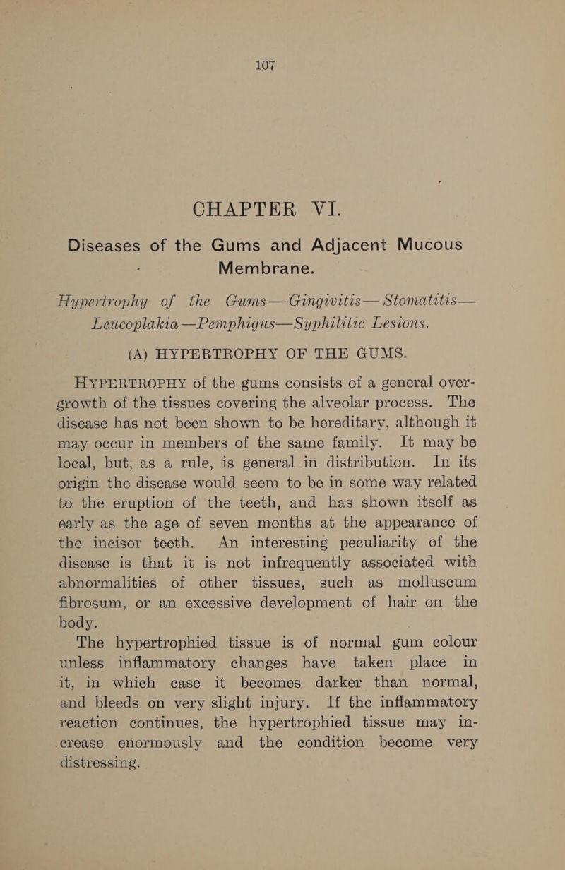 CHAPTER VL. Diseases of the Gums and Adjacent Mucous Membrane. Hypertrophy of the Gums— Gingivitis— Stomatitis — Leucoplakia —Pemphigus—Syphilitic Lesions. (A) HYPERTROPHY OF THE GUMS. HYPERTROPHY of the gums consists of a general over- growth of the tissues covering the alveolar process. The disease has not been shown to be hereditary, although it may occur in members of the same family. It may be local, but, as a rule, is general in distribution. In its origin the disease would seem to be in some way related to the eruption of the teeth, and has shown itself as early as the age of seven months at the appearance of the incisor teeth. An interesting peculiarity of the disease is that it is not infrequently associated with abnormalities of other tissues, such as molluscum fibrosum, or an excessive development of hair on the body. The hypertrophied tissue is of normal gum colour unless inflammatory changes have taken place in it, in which case it becomes darker than normal, and bleeds on very slight injury. If the inflammatory reaction continues, the hypertrophied tissue may in- crease enormously and the condition become very distressing.