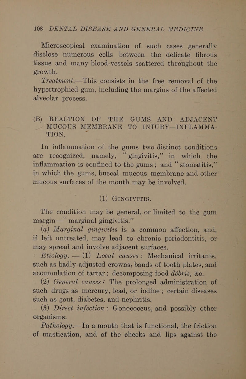 Microscopical examination of such cases generally disclose numerous cells between the delicate fibrous tissue and many blood-vessels scattered throughout the growth. Treatment.—This consists in the free removal of the hypertrophied gum, including the margins of the affected alveolar process. (B) REACTION OF THE GUMS AND ADJACENT MUCOUS MEMBRANE TO INJURY—INFLAMMA- TION. In inflammation of the gums two distinct conditions are recognized, namely, “ gingivitis,’ in which the inflammation is confined to the gums; and “ stomatitis,” in which the gums, buccal mucous membrane and other mucous surfaces of the mouth may be involved. (1) GINGIVITIS. The condition may be general, or limited to the gum margin— marginal gingivitis.” (a) Marginal gingivitis is a common affection, and, if left untreated, may lead to chronic periodontitis, or may spread and involve adjacent surfaces. Etiology. — (1) Local causes: Mechanical irritants, such as badly-adjusted crowns, bands of tooth plates, and accumulation of tartar; decomposing food débris, &amp;e. (2) General causes: The prolonged administration of such drugs as mercury, lead, or iodine; certain diseases such as gout, diabetes, and nephritis. (3) Direct infection : Gonococcus, and possibly other organisms. Pathology.—In a mouth that is functional, the friction of mastication, and of the cheeks and lips against the