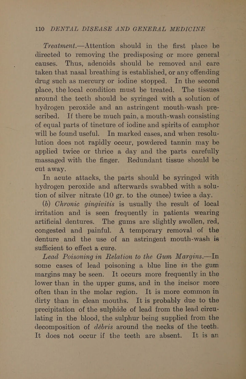Treatment.—Attention should in the first place be directed to removing the predisposing or more general causes. Thus, adenoids should be removed and care taken that nasal breathing is established, or any offending drug such as mercury or iodine stopped. In the second place, the local condition must be treated. The tissues around the teeth should be syringed with a solution of hydrogen peroxide and an astringent mouth-wash pre- scribed. If there be much pain, a mouth-wash consisting of equal parts of tincture of iodine and spirits of camphor will be found useful. In marked cases, and when resolu- lution does not rapidly occur, powdered tannin may be applied twice or thrice a day and the parts carefully massaged with the finger. Redundant tissue should be cut away. In acute attacks, the parts should be syringed with hydrogen peroxide and afterwards swabbed with a solu- tion of silver nitrate (10 gr. to the ounce) twice a day. (b) Chronic gingivitis is usually the result of local irritation and is seen frequently in patients wearing artificial dentures. The gums are slightly swollen, red, congested and painful. A temporary removal of the denture and the use of an astringent mouth-wash is sufficient to effect a cure. Lead Poisoning in Relation to the Gum Margims.—In some cases of lead poisoning a blue line a the gum margins may be seen. It occurs more frequently in the lower than in the upper gums, and in the incisor more often than in the molar region. It is more common in dirty than in clean mouths. It is probably due to the precipitation of the sulphide of lead from the lead circu- lating in the blood, the sulphur being supplied from the decomposition of débris around the necks of the teeth. It does not occur if the teeth are absent. It is an