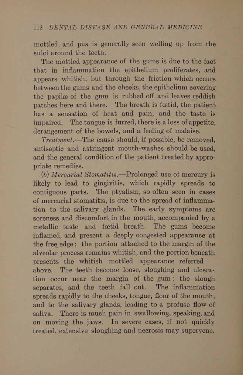 mottled, and pus is generally seen welling up from the sulci around the teeth. The mottled appearance of the gums is due to the fact that in inflammation the epithelium proliferates, and appears whitish, but through the friction which occurs between the gums and the cheeks, the epithelium covering the papile of the gum is rubbed off and leaves reddish patches here and there. The breath is foetid, the patient has a sensation of heat and pain, and the taste is impaired. The tongue is furred, there is a loss of appetite, derangement of the bowels, and a feeling of malaise. Treatment.—The cause should, if possible, be removed, antiseptic and astringent mouth-washes should be used, and the general condition of the patient treated by appro- priate remedies. (b) Mercurial Stomatitis.—Prolonged use of mercury is likely to lead to gingivitis, which rapidly spreads to contiguous parts. The ptyalism, so often seen in cases of mercurial stomatitis, is due to the spread of inflamma- tion to the salivary glands. The early symptoms are soreness and discomfort in the mouth, accompanied by a metallic taste and fostid breath. The gums become inflamed, and present a deeply congested appearance at the free edge; the portion attached to the margin of the alveolar process remains whitish, and the portion beneath presents the whitish mottled appearance referred above. The teeth become loose, sloughing and ulcera- tion occur near the margin of the gum; the slough separates, and the teeth fall out. The inflammation spreads rapidly to the cheeks, tongue, floor of the mouth, and to the salivary glands, leading to a profuse flow of saliva. There is much pain in swallowing, speaking, and on moving the jaws. In severe cases, if not quickly treated, extensive sloughing and necrosis may supervene.