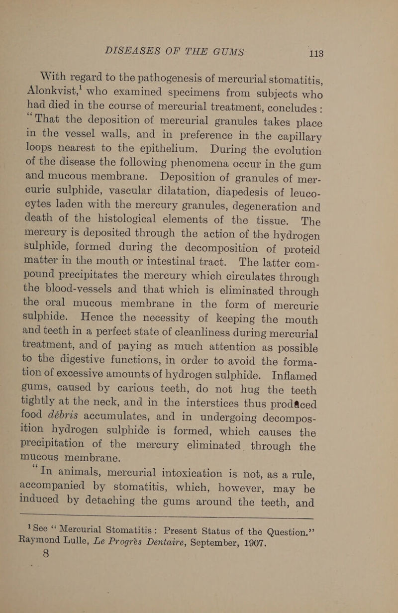 With regard to the pathogenesis of mercurial stomatitis, Alonkvist,’ who examined specimens from subjects who had died in the course of mercurial treatment, concludes : “That the deposition of mercurial granules takes place in the vessel walls, and in preference in the capillary loops nearest to the epithelium. During the evolution of the disease the following phenomena occur in the gum and mucous membrane. Deposition of granules of mer- curic sulphide, vascular dilatation, diapedesis of leuco- cytes laden with the mercury granules, degeneration and death of the histological elements of the tissue. The mercury is deposited through the action of the hydrogen sulphide, formed during the decomposition of proteid matter in the mouth or intestinal tract. The latter com- pound precipitates the mercury which circulates through the blood-vessels and that which is eliminated through the oral mucous membrane in the form of mercuric sulphide. Hence the necessity of keeping the mouth and teeth in a perfect state of cleanliness during mercurial treatment, and of paying as much attention as possible to the digestive functions, in order to avoid the forma- tion of excessive amounts of hydrogen sulphide. Inflamed gums, caused by carious teeth, do not hug the teeth tightly at the neck, and in the interstices thus prod&amp;ced food débris accumulates, and in undergoing decompos- ition hydrogen sulphide is formed, which causes the precipitation of the mercury eliminated through the mucous membrane. “Tn animals, mercurial intoxication is not, as a rule, accompanied by stomatitis, which, however, may be induced by detaching the gums around the teeth, and re See ‘‘ Mercurial Stomatitis: Present Status of the Question.,’’ Raymond Lulle, Le Progrés Dentaire, September, 1907. 8