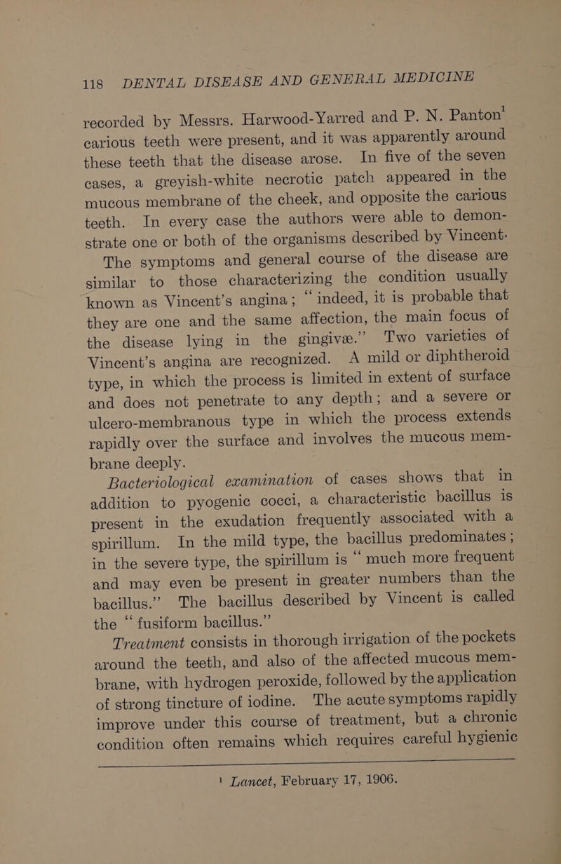 recorded by Messrs. Harwood-Yarred and P. N. Panton’ carious teeth were present, and it was apparently around these teeth that the disease arose. In five of the seven cases, a greyish-white necrotic patch appeared in the mucous membrane of the cheek, and opposite the carious teeth. In every case the authors were able to demon- strate one or both of the organisms described by Vincent: The symptoms and general course of the disease are similar to those characterizing the condition usually known as Vincent’s angina; © indeed, it is probable that they are one and the same affection, the main focus of the disease lying in the gingive.” Two varieties of Vincent’s angina are recognized. A mild or diphtheroid type, in which the process is limited in extent of surface and does not penetrate to any depth; and a severe or ulcero-membranous type in which the process extends rapidly over the surface and involves the mucous mem- brane deeply. Bacteriological examination of cases shows that in addition to pyogenic cocci, a characteristic bacillus is present in the exudation frequently associated with a spirilum. In the mild type, the bacillus predominates ; in the severe type, the spirillum is “ much more frequent and may even be present in greater numbers than the bacillus.” The bacillus described by Vincent is called the ‘‘ fusiform bacillus.” Treatment consists in thorough irrigation of the pockets around the teeth, and also of the affected mucous mem- brane, with hydrogen peroxide, followed by the application of strong tincture of iodine. The acute symptoms rapidly improve under this course of treatment, but a chronic condition often remains which requires careful hygienic a eee 1 Lancet, February 17, 1906.