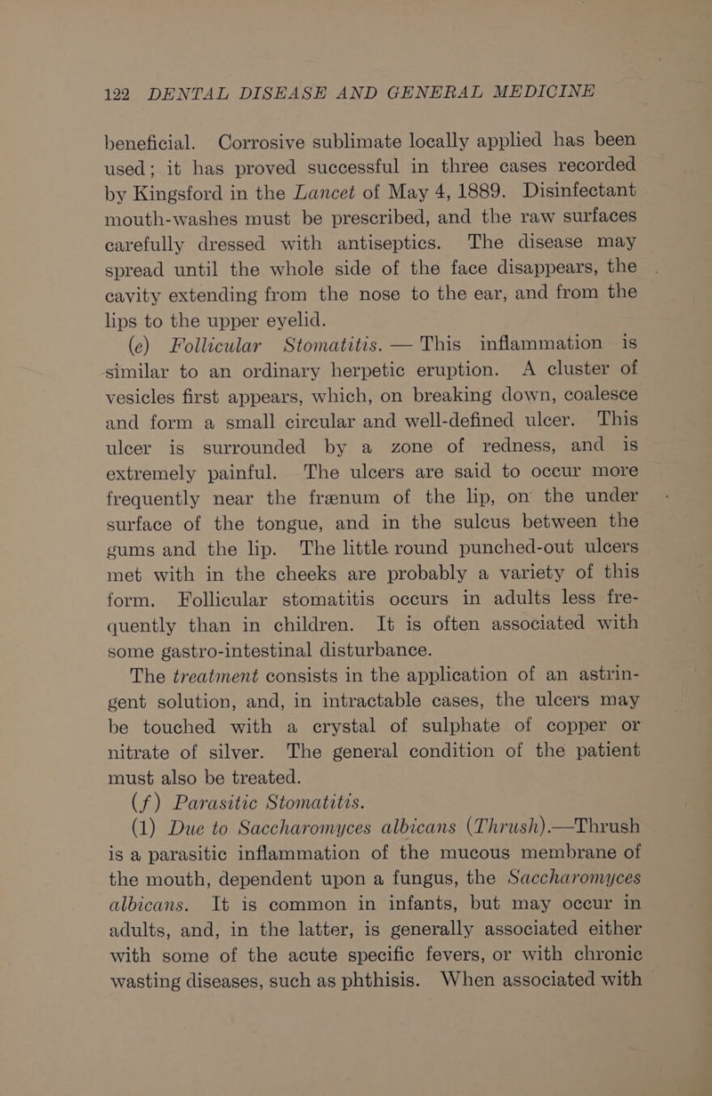 beneficial. Corrosive sublimate locally applied has been used; it has proved successful in three cases recorded by Kingsford in the Lancet of May 4, 1889. Disinfectant mouth-washes must be prescribed, and the raw surfaces carefully dressed with antiseptics. The disease may spread until the whole side of the face disappears, the cavity extending from the nose to the ear, and from the lips to the upper eyelid. (ce) Follicular Stomatitis. — This inflammation is similar to an ordinary herpetic eruption. A cluster of vesicles first appears, which, on breaking down, coalesce and form a small circular and well-defined ulcer. This ulcer is surrounded by a zone of redness, and is extremely painful. The ulcers are said to occur more frequently near the frenum of the lip, on the under surface of the tongue, and in the sulcus between the gums and the lip. The little round punched-out ulcers met with in the cheeks are probably a variety of this form. Follicular stomatitis occurs in adults less fre- quently than in children. It is often associated with some gastro-intestinal disturbance. The treatment consists in the application of an astrin- gent solution, and, in intractable cases, the ulcers may be touched with a crystal of sulphate of copper or nitrate of silver. The general condition of the patient must also be treated. (f) Parasitic Stomatitis. (1) Due to Saccharomyces albicans (Thrush).—Thrush is a parasitic inflammation of the mucous membrane of the mouth, dependent upon a fungus, the Saccharomyces albicans. It is common in infants, but may occur in adults, and, in the latter, is generally associated either with some of the acute specific fevers, or with chronic wasting diseases, such as phthisis. When associated with