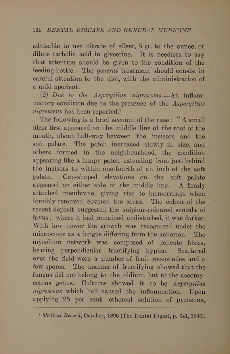 advisable to use nitrate of silver, 5 gr. to the ounce, or dilute carbolic acid in glycerine. It is needless to say that attention should be given to the condition of the feeding-bottle. The general treatment should consist in careful attention to the diet, with the administration of a mild aperient. (2) Due to the Aspergillus mnigrescens.—An inflam- matory condition due to the presence of the Aspergillus nigrescens has been reported.' The following is a brief account of the case: “A small ulcer first appeared on the middle line of the roof of the mouth, about half-way between the incisors and the soft palate. The patch increased slowly in size, and others formed in the neighbourhood, the condition appearing like a lumpy patch extending from just behind the incisors to within one-fourth of an inch of the soft palate. Cup-shaped elevations on the soft palate appeared on either side of the middle line. A firmly attached membrane, giving rise to haemorrhage when forcibly removed, covered the areas. The colour of the recent deposit suggested the sulphur-coloured scutula of favus; where it had remained undisturbed, it was darker. With low power the growth was recognized under the microscope as a fungus differing from the achorion. The mycelium network was composed of delicate fibres, bearing perpendicular fructifying hyphe. Scattered over the field were a number of fruit receptacles and a few spores. The manner of fructifying showed that the fungus did not belong to the oidium, but to the ascomy- cetous genus. Cultures showed it to be Aspergillus nigrescens which had caused the inflammation. Upon applying 25 per cent. ethereal solution of pyrozone, ' Medical Record, October, 1896 (The Dental Digest, p. 641, 1896).
