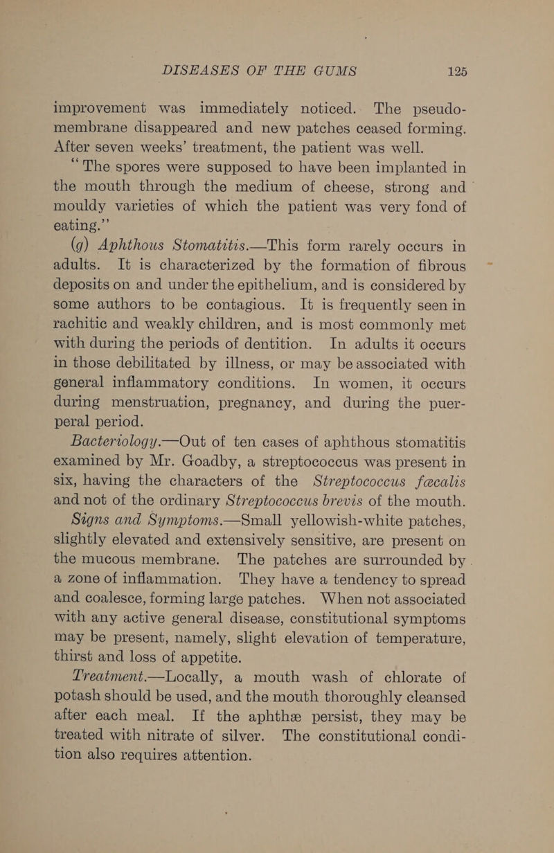 improvement was immediately noticed.. The pseudo- membrane disappeared and new patches ceased forming. After seven weeks’ treatment, the patient was well. “The spores were supposed to have been implanted in the mouth through the medium of cheese, strong and mouldy varieties of which the patient was very fond of eating.” (g) Aphthous Stomatitis —This form rarely occurs in adults. It is characterized by the formation of fibrous deposits on and under the epithelium, and is considered by some authors to be contagious. It is frequently seen in rachitic and weakly children, and is most commonly met with during the periods of dentition. In adults it occurs in those debilitated by illness, or may be associated with general inflammatory conditions. In women, it occurs during menstruation, pregnancy, and during the puer- peral period. Bacteriology.—Out of ten cases of aphthous stomatitis examined by Mr. Goadby, a streptococcus was present in six, having the characters of the Streptococcus faecalis and not of the ordinary Streptococcus brevis of the mouth. Signs and Symptoms.—Small yellowish-white patches, slightly elevated and extensively sensitive, are present on the mucous membrane. The patches are surrounded by. a zone of inflammation. They have a tendency to spread and coalesce, forming large patches. When not associated with any active general disease, constitutional symptoms may be present, namely, slight elevation of temperature, thirst and loss of appetite. Treatment.—Locally, a mouth wash of chlorate of potash should be used, and the mouth thoroughly cleansed after each meal. If the aphthe persist, they may be treated with nitrate of silver. The constitutional condi- tion also requires attention.