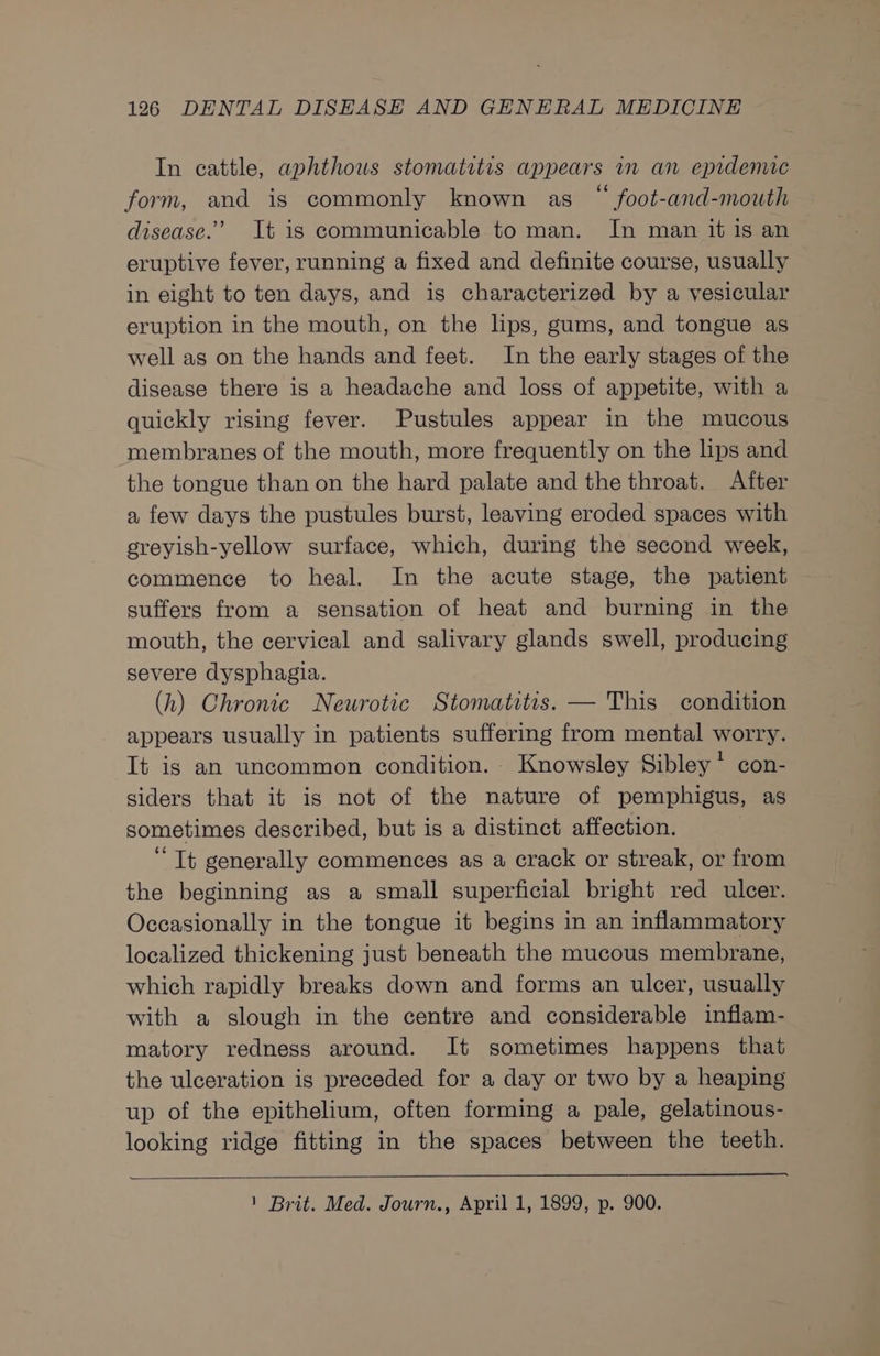 In cattle, aphthous stomatitis appears in an epidemic form, and is commonly known as “ foot-and-mouth disease.’ It is communicable to man. In man it is an eruptive fever, running a fixed and definite course, usually in eight to ten days, and is characterized by a vesicular eruption in the mouth, on the lips, gums, and tongue as well as on the hands and feet. In the early stages of the disease there is a headache and loss of appetite, with a quickly rising fever. Pustules appear in the mucous membranes of the mouth, more frequently on the lips and the tongue than on the hard palate and the throat. After a few days the pustules burst, leaving eroded spaces with greyish-yellow surface, which, during the second week, commence to heal. In the acute stage, the patient suffers from a sensation of heat and burning in the mouth, the cervical and salivary glands swell, producing severe dysphagia. (h) Chronic Neurotic Stomatitis. — This condition appears usually in patients suffering from mental worry. It is an uncommon condition. Knowsley Sibley’ con- siders that it is not of the nature of pemphigus, as sometimes described, but is a distinct affection. “Tt generally commences as a crack or streak, or from the beginning as a small superficial bright red ulcer. Occasionally in the tongue it begins in an inflammatory localized thickening just beneath the mucous membrane, which rapidly breaks down and forms an ulcer, usually with a slough in the centre and considerable inflam- matory redness around. It sometimes happens that the ulceration is preceded for a day or two by a heaping up of the epithelium, often forming a pale, gelatinous- looking ridge fitting in the spaces between the teeth. 1 Brit. Med. Journ., April 1, 1899, p. 900.