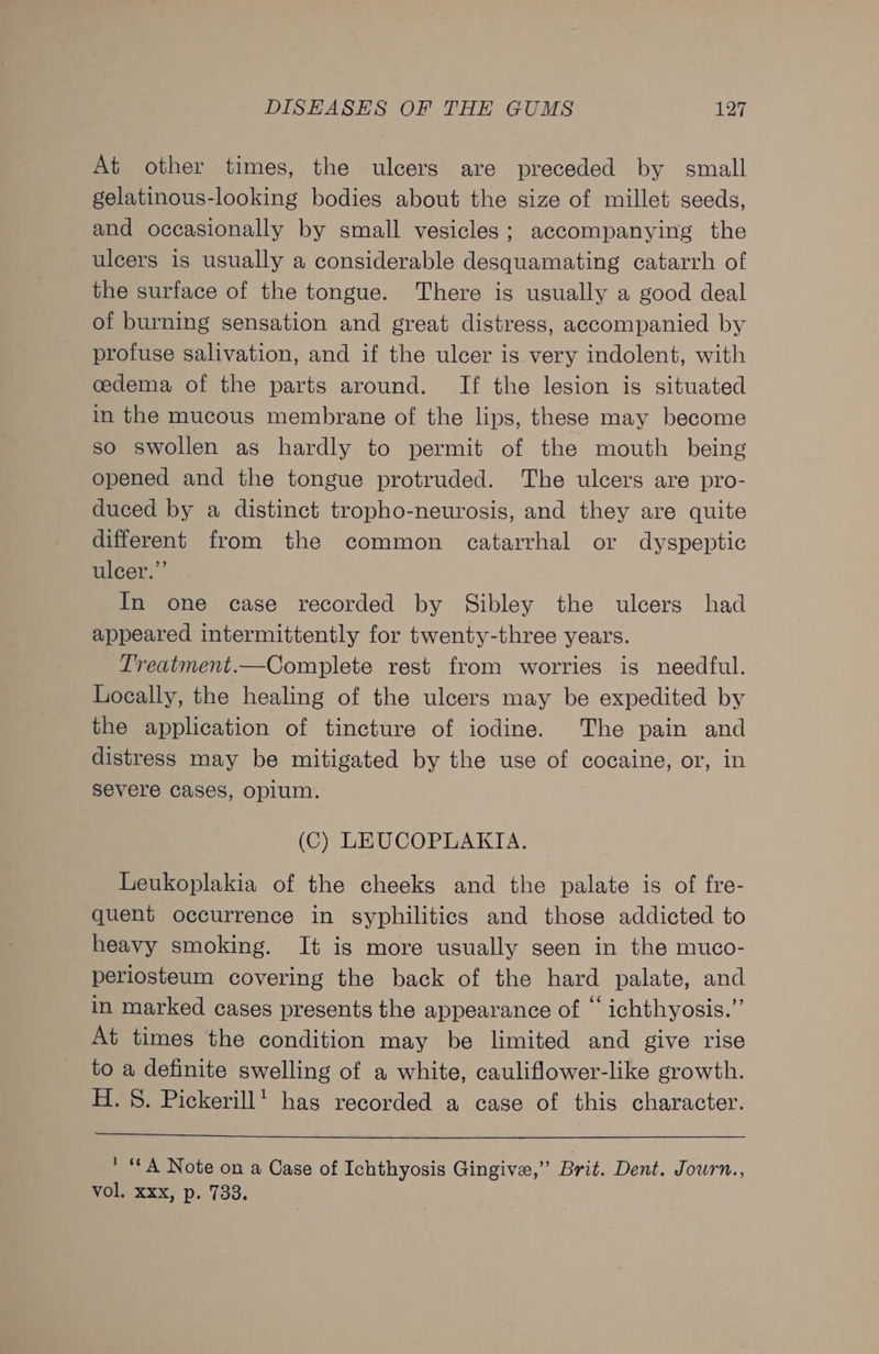 At other times, the ulcers are preceded by small gelatinous-looking bodies about the size of millet seeds, and occasionally by small vesicles; accompanying the ulcers is usually a considerable desquamating catarrh of the surface of the tongue. There is usually a good deal of burning sensation and great distress, accompanied by profuse salivation, and if the ulcer is very indolent, with cedema of the parts around. If the lesion is situated in the mucous membrane of the lips, these may become so swollen as hardly to permit of the mouth being opened and the tongue protruded. The ulcers are pro- duced by a distinct tropho-neurosis, and they are quite different from the common catarrhal or dyspeptic ulcer,” In one case recorded by Sibley the ulcers had appeared intermittently for twenty-three years. Treatment.—Complete rest from worries is needful. Locally, the healing of the ulcers may be expedited by the application of tincture of iodine. The pain and distress may be mitigated by the use of cocaine, or, in severe cases, opium. (C) LEUCOPLAKIA. Leukoplakia of the cheeks and the palate is of fre- quent occurrence in syphilitics and those addicted to heavy smoking. It is more usually seen in the muco- periosteum covering the back of the hard palate, and in marked cases presents the appearance of ‘‘ ichthyosis.”’ At times the condition may be limited and give rise to a definite swelling of a white, cauliflower-like growth. H. 8. Pickerillt has recorded a case of this character. ' A Note on a Case of Ichthyosis Gingive,” Brit. Dent. Journ., WoL) Xxx, p..733.