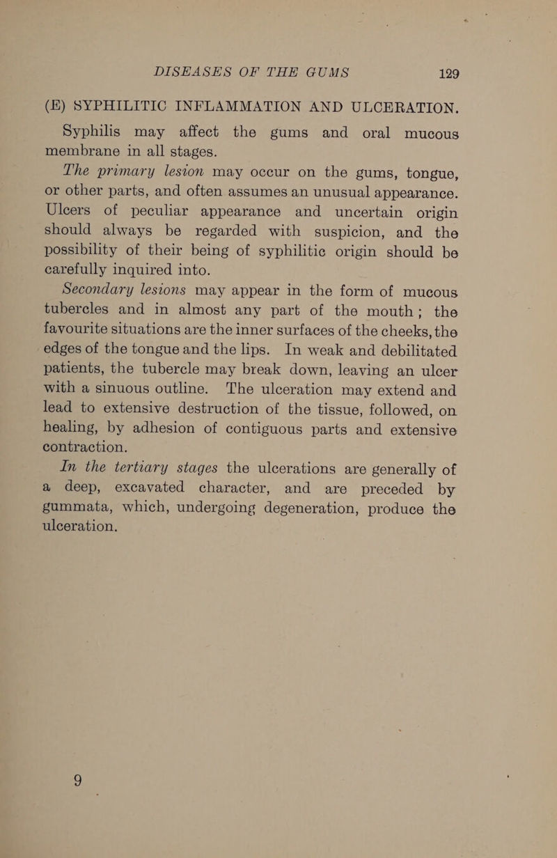 (KE) SYPHILITIC INFLAMMATION AND ULCERATION. Syphilis may affect the gums and oral mucous membrane in all stages. The primary lesion may occur on the gums, tongue, or other parts, and often assumes an unusual appearance. Ulcers of peculiar appearance and uncertain origin should always be regarded with suspicion, and the possibility of their being of syphilitic origin should be carefully inquired into. Secondary lesions may appear in the form of mucous tubercles and in almost any part of the mouth; the favourite situations are the inner surfaces of the cheeks, the edges of the tongue and the lips. In weak and debilitated patients, the tubercle may break down, leaving an ulcer with a sinuous outline. The ulceration may extend and lead to extensive destruction of the tissue, followed, on healing, by adhesion of contiguous parts and extensive contraction. In the tertiary stages the ulcerations are generally of a deep, excavated character, and are preceded by gummata, which, undergoing degeneration, produce the ulceration.