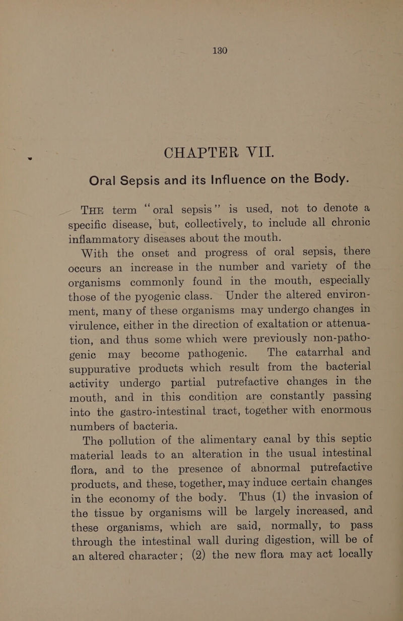 CHAPTER VII. Oral Sepsis and its Influence on the Body. THE term ‘oral sepsis” is used, not to denote a specific disease, but, collectively, to include all chronic inflammatory diseases about the mouth. With the onset and progress of oral sepsis, there occurs an increase in the number and variety of the organisms commonly found in the mouth, especially those of the pyogenic class. Under the altered environ- ment, many of these organisms may undergo changes in virulence, either in the direction of exaltation or attenua- tion, and thus some which were previously non-patho- genic may become pathogenic. ‘The catarrhal and suppurative products which result from the bacterial activity undergo partial putrefactive changes in the mouth, and in this condition are constantly passing into the gastro-intestinal tract, together with enormous numbers of bacteria. The pollution of the alimentary canal by this septic material leads to an alteration in the usual intestinal flora, and to the presence of abnormal putrefactive products, and these, together, may induce certain changes in the economy of the body. Thus (1) the invasion of the tissue by organisms will be largely increased, and these organisms, which are said, normally, to pass through the intestinal wall during digestion, will be of an altered character; (2) the new flora may act locally