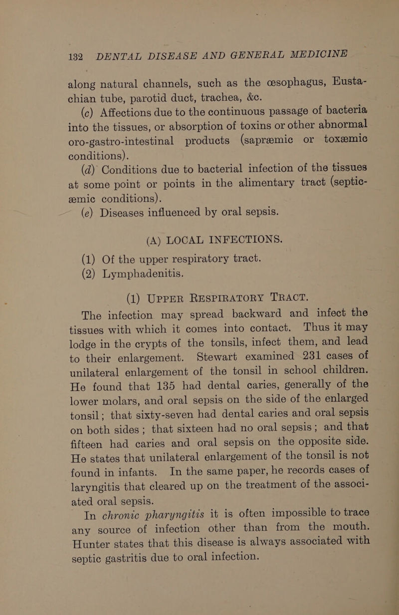 along natural channels, such as the oesophagus, Eusta- chian tube, parotid duct, trachea, &amp;c. (c) Affections due to the continuous passage of bacteria into the tissues, or absorption of toxins or other abnormal oro-gastro-intestinal products (sapreemic or toxemic conditions). | (d) Conditions due to bacterial infection of the tissues at some point or points in the alimentary tract (septic- eemic conditions). (ec) Diseases influenced by oral sepsis. (A) LOCAL INFECTIONS. (1) Of the upper respiratory tract. (2) Lymphadenitis. (1) UppER RESPIRATORY TRACT. The infection may spread backward and infect the tissues with which it comes into contact. Thus it may lodge in the crypts of the tonsils, infect them, and lead to their enlargement. Stewart examined 231 cases of unilateral enlargement of the tonsil in school children. He found that 135 had dental caries, generally of the lower molars, and oral sepsis on the side of the enlarged tonsil: that sixty-seven had dental caries and oral sepsis on both sides; that sixteen had no oral sepsis; and that fifteen had caries and oral sepsis on the opposite side. He states that unilateral enlargement of the tonsil is not found in infants. In the same paper, he records cases of laryngitis that cleared up on the treatment of the associ- ated oral sepsis. In chronic pharyngitis it is often impossible to trace any source of infection other than from the mouth. Hunter states that this disease is always associated with septic gastritis due to oral infection.