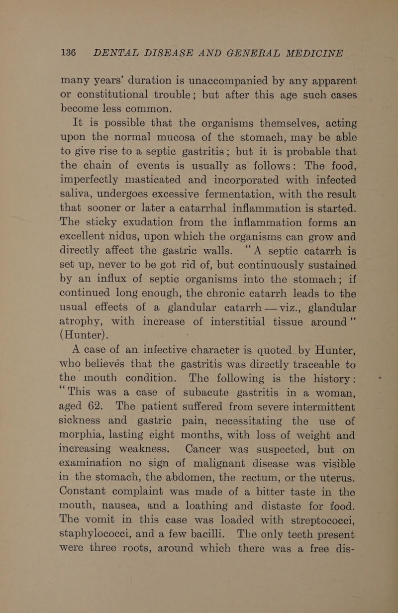 many years’ duration is unaccompanied by any apparent or constitutional trouble; but after this age such cases become less common. It is possible that the organisms themselves, acting upon the normal mucosa of the stomach, may be able to give rise to a septic gastritis; but it is probable that the chain of events is usually as follows: The food, imperfectly masticated and incorporated with infected _ saliva, undergoes excessive fermentation, with the result that sooner or later a catarrhal inflammation is started. The sticky exudation from the inflammation forms an excellent nidus, upon which the organisms can grow and directly affect the gastric walls. “A septic catarrh is set up, never to be got rid of, but continuously sustained by an influx of septic organisms into the stomach; if continued long enough, the chronic catarrh leads to the usual effects of a glandular catarrh —viz., glandular atrophy, with increase of interstitial tissue around ”’ (Hunter). A case of an infective character is quoted by Hunter, who believes that the gastritis was directly traceable to the mouth condition. The following is the history: “This was a case of subacute gastritis in a woman, aged 62. The patient suffered from severe intermittent sickness and gastric pain, necessitating the use of morphia, lasting eight months, with loss of weight and increasing weakness. Cancer was suspected, but on examination no sign of malignant disease was visible in the stomach, the abdomen, the rectum, or the uterus. Constant complaint was made of a bitter taste in the mouth, nausea, and a loathing and distaste for food. The vomit in this case was loaded with streptococci, staphylococci, and a few bacilli. The only teeth present were three roots, around which there was a free dis-