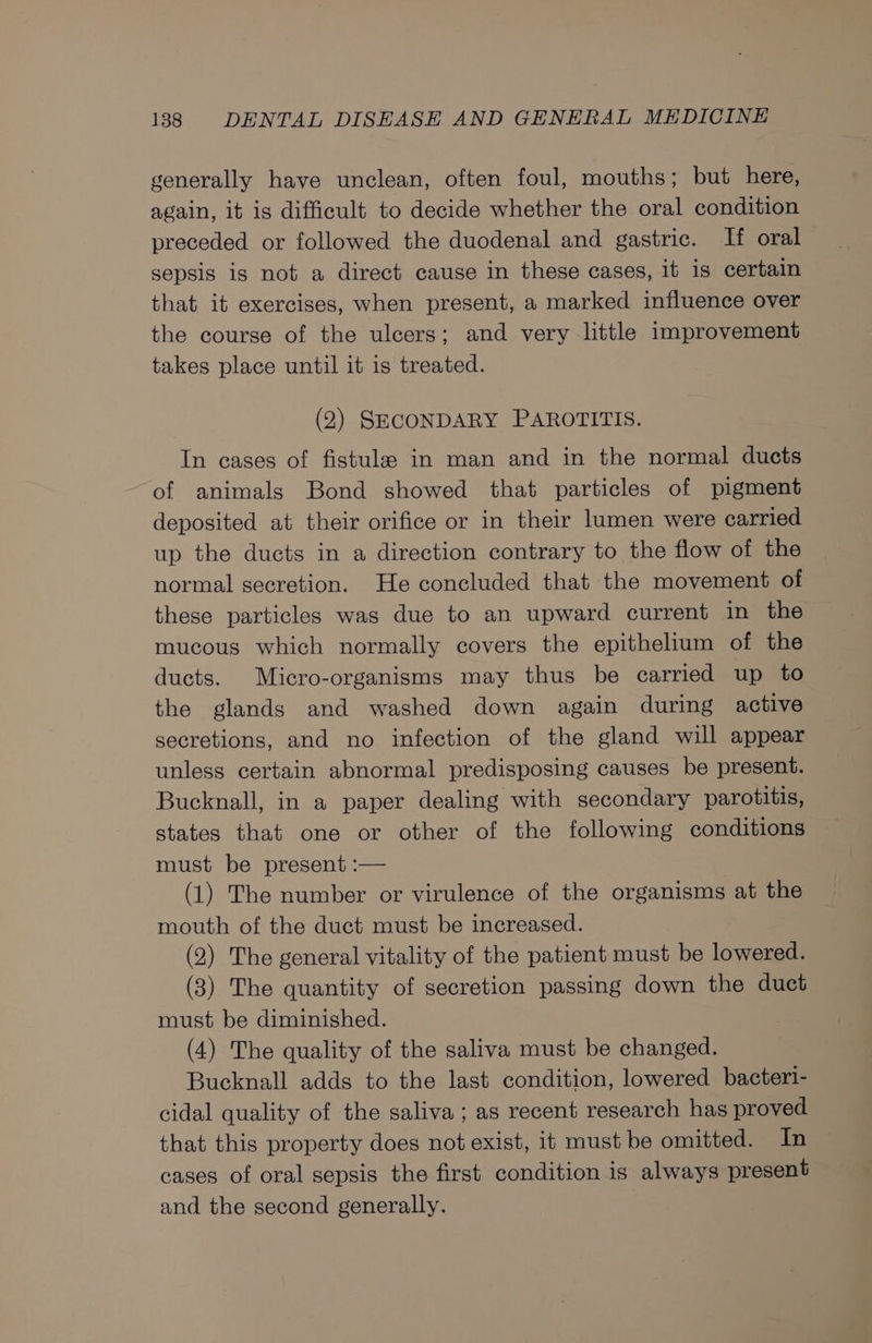 generally have unclean, often foul, mouths; but here, again, it is difficult to decide whether the oral condition preceded or followed the duodenal and gastric. If oral sepsis is not a direct cause in these cases, it is certain that it exercises, when present, a marked influence over the course of the ulcers; and very little improvement takes place until it is treated. (2) SECONDARY PAROTITIS. In cases of fistula in man and in the normal ducts of animals Bond showed that particles of pigment deposited at their orifice or in their lumen were carried up the ducts in a direction contrary to the flow of the normal secretion. He concluded that the movement of these particles was due to an upward current in the mucous which normally covers the epithelium of the ducts. Micro-organisms may thus be carried up to the glands and washed down again during active secretions, and no infection of the gland will appear unless certain abnormal predisposing causes be present. Bucknall, in a paper dealing with secondary parotitis, states that one or other of the following conditions must be present :— (1) The number or virulence of the organisms at the mouth of the duct must be increased. (2) The general vitality of the patient must be lowered. (3) The quantity of secretion passing down the duct must be diminished. (4) The quality of the saliva must be changed. Bucknall adds to the last condition, lowered bacteri- cidal quality of the saliva ; as recent research has proved that this property does not exist, it must be omitted. In cases of oral sepsis the first condition is always present and the second generally.