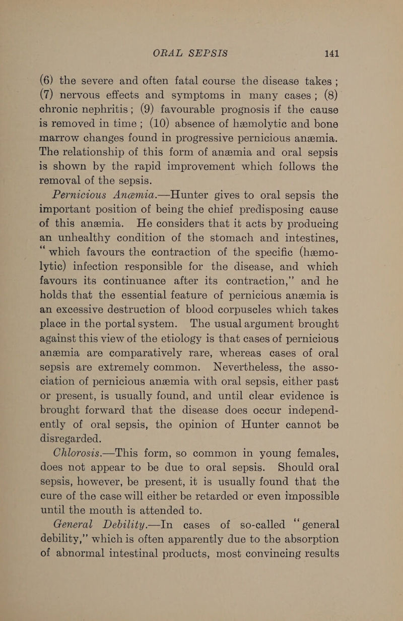 (6) the severe and often fatal course the disease takes ; (7) nervous effects and symptoms in many cases; (8) chronic nephritis; (9) favourable prognosis if the cause is removed in time; (10) absence of hzemolytic and bone marrow changes found in progressive pernicious anemia. The relationship of this form of anamia and oral sepsis is shown by the rapid improvement which follows the removal of the sepsis. Pernicious Anemia.—Hunter gives to oral sepsis the important position of being the chief predisposing cause of this anemia. He considers that it acts by producing an unhealthy condition of the stomach and intestines, “which favours the contraction of the specific (hamo- lytic) infection responsible for the disease, and which favours its continuance after its contraction,” and he holds that the essential feature of pernicious anaemia is an excessive destruction of blood corpuscles which takes place in the portalsystem. The usual argument brought against this view of the etiology is that cases of pernicious anemia are comparatively rare, whereas cases of oral sepsis are extremely common. Nevertheless, the asso- ciation of pernicious ane#mia with oral sepsis, either past or present, is usually found, and until clear evidence is brought forward that the disease does occur independ- ently of oral sepsis, the opinion of Hunter cannot be disregarded. Chlorosis—This form, s0 common in young females, does not appear to be due to oral sepsis. Should oral sepsis, however, be present, it is usually found that the cure of the case will either be retarded or even impossible until the mouth is attended to. General Debility—In cases of so-called “general debility,” which is often apparently due to the absorption of abnormal intestinal products, most convincing results