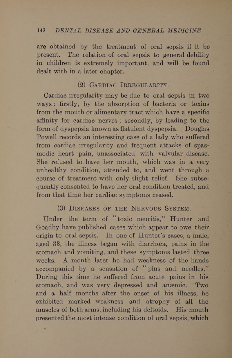 are obtained by the treatment of oral sepsis if it be present. The relation of oral sepsis to general debility in children is extremely important, and will be found dealt with in a later chapter. (2) CARDIAC IRREGULARITY. Cardiac irregularity may be due to oral sepsis in two ways: firstly, by the absorption of bacteria or toxins from the mouth or alimentary tract which have a specific affinity for cardiac nerves; secondly, by leading to the form of dyspepsia known as flatulent dyspepsia. Douglas Powell records an interesting case of a lady who suffered from cardiac irregularity and frequent attacks of spas- modic heart pain, unassociated with valvular disease. She refused to have her mouth, which was in a very unhealthy condition, attended to, and went through a course of treatment with only slight relief. She subse- quently consented to have her oral condition treated, and from that time her cardiac symptoms ceased. (3) DISEASES OF THE NERVOUS SYSTEM. Under the term of “toxic neuritis,’ Hunter and Goadby have published cases which appear to owe their origin to oral sepsis. In one of Hunter’s cases, a male, aged 38, the illness began with diarrhcea, pains in the stomach and yomiting, and these symptoms lasted three weeks. A month later he had weakness of the hands accompanied by a sensation of “ping and needles.” During this time he suffered from acute pains in his stomach, and was very depressed and anzemic. Two and a half months after the onset of his illness, he exhibited marked weakness and atrophy of all the muscles of both arms, including his deltoids. His mouth presented the most intense condition of oral sepsis, which we